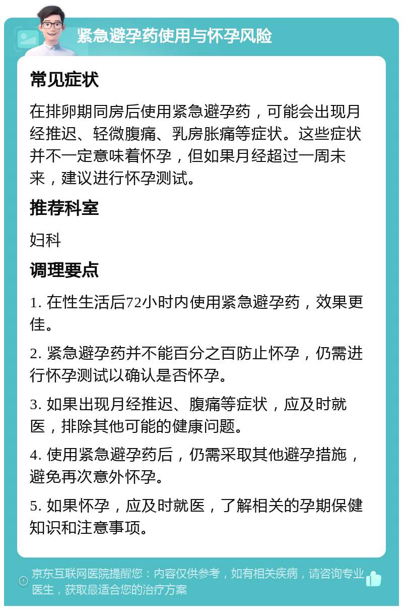 紧急避孕药使用与怀孕风险 常见症状 在排卵期同房后使用紧急避孕药，可能会出现月经推迟、轻微腹痛、乳房胀痛等症状。这些症状并不一定意味着怀孕，但如果月经超过一周未来，建议进行怀孕测试。 推荐科室 妇科 调理要点 1. 在性生活后72小时内使用紧急避孕药，效果更佳。 2. 紧急避孕药并不能百分之百防止怀孕，仍需进行怀孕测试以确认是否怀孕。 3. 如果出现月经推迟、腹痛等症状，应及时就医，排除其他可能的健康问题。 4. 使用紧急避孕药后，仍需采取其他避孕措施，避免再次意外怀孕。 5. 如果怀孕，应及时就医，了解相关的孕期保健知识和注意事项。