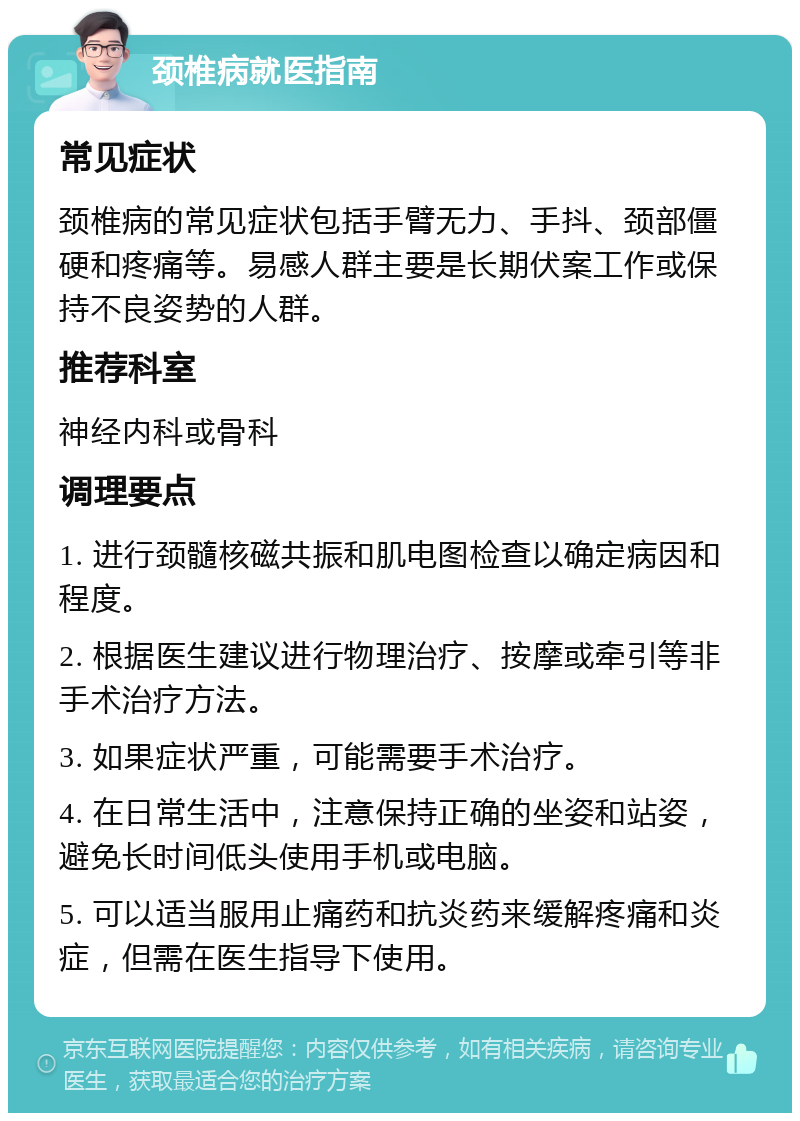 颈椎病就医指南 常见症状 颈椎病的常见症状包括手臂无力、手抖、颈部僵硬和疼痛等。易感人群主要是长期伏案工作或保持不良姿势的人群。 推荐科室 神经内科或骨科 调理要点 1. 进行颈髓核磁共振和肌电图检查以确定病因和程度。 2. 根据医生建议进行物理治疗、按摩或牵引等非手术治疗方法。 3. 如果症状严重，可能需要手术治疗。 4. 在日常生活中，注意保持正确的坐姿和站姿，避免长时间低头使用手机或电脑。 5. 可以适当服用止痛药和抗炎药来缓解疼痛和炎症，但需在医生指导下使用。