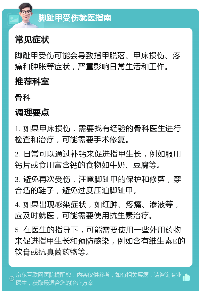 脚趾甲受伤就医指南 常见症状 脚趾甲受伤可能会导致指甲脱落、甲床损伤、疼痛和肿胀等症状，严重影响日常生活和工作。 推荐科室 骨科 调理要点 1. 如果甲床损伤，需要找有经验的骨科医生进行检查和治疗，可能需要手术修复。 2. 日常可以通过补钙来促进指甲生长，例如服用钙片或食用富含钙的食物如牛奶、豆腐等。 3. 避免再次受伤，注意脚趾甲的保护和修剪，穿合适的鞋子，避免过度压迫脚趾甲。 4. 如果出现感染症状，如红肿、疼痛、渗液等，应及时就医，可能需要使用抗生素治疗。 5. 在医生的指导下，可能需要使用一些外用药物来促进指甲生长和预防感染，例如含有维生素E的软膏或抗真菌药物等。