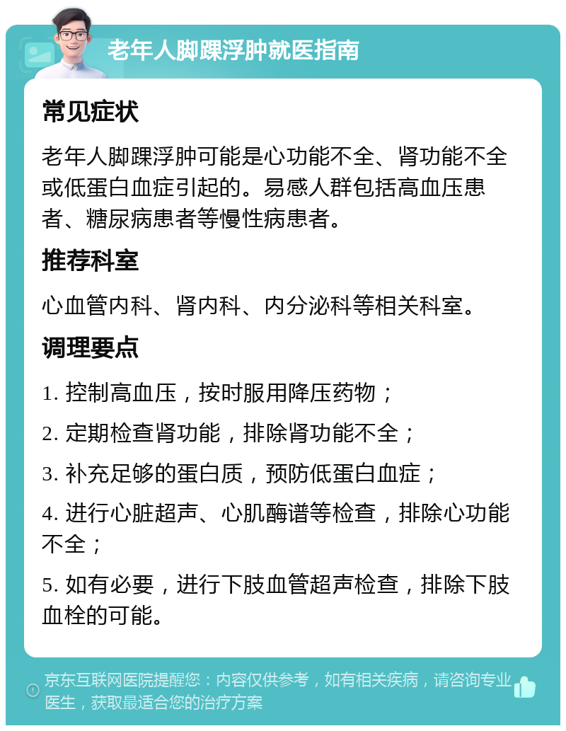 老年人脚踝浮肿就医指南 常见症状 老年人脚踝浮肿可能是心功能不全、肾功能不全或低蛋白血症引起的。易感人群包括高血压患者、糖尿病患者等慢性病患者。 推荐科室 心血管内科、肾内科、内分泌科等相关科室。 调理要点 1. 控制高血压，按时服用降压药物； 2. 定期检查肾功能，排除肾功能不全； 3. 补充足够的蛋白质，预防低蛋白血症； 4. 进行心脏超声、心肌酶谱等检查，排除心功能不全； 5. 如有必要，进行下肢血管超声检查，排除下肢血栓的可能。