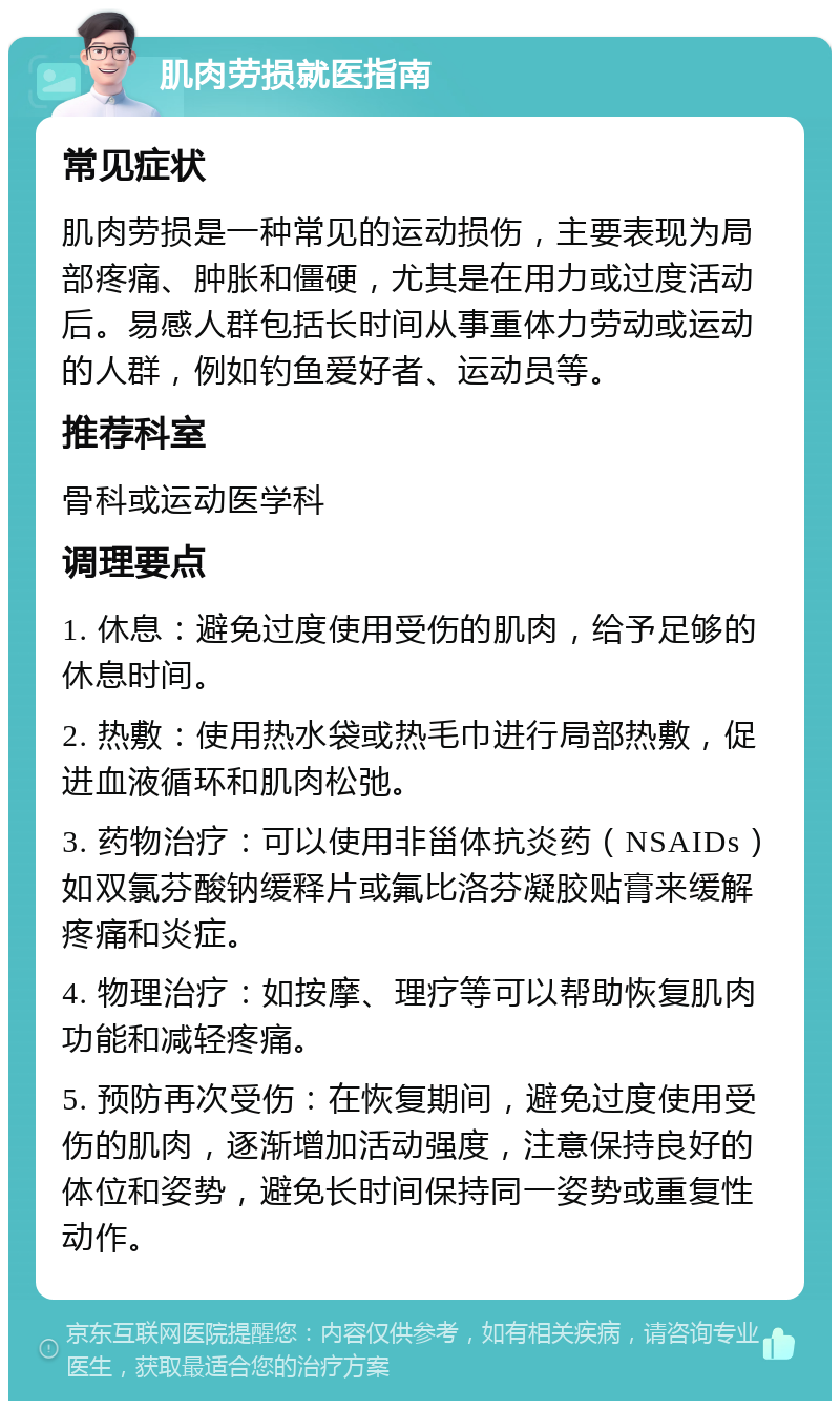 肌肉劳损就医指南 常见症状 肌肉劳损是一种常见的运动损伤，主要表现为局部疼痛、肿胀和僵硬，尤其是在用力或过度活动后。易感人群包括长时间从事重体力劳动或运动的人群，例如钓鱼爱好者、运动员等。 推荐科室 骨科或运动医学科 调理要点 1. 休息：避免过度使用受伤的肌肉，给予足够的休息时间。 2. 热敷：使用热水袋或热毛巾进行局部热敷，促进血液循环和肌肉松弛。 3. 药物治疗：可以使用非甾体抗炎药（NSAIDs）如双氯芬酸钠缓释片或氟比洛芬凝胶贴膏来缓解疼痛和炎症。 4. 物理治疗：如按摩、理疗等可以帮助恢复肌肉功能和减轻疼痛。 5. 预防再次受伤：在恢复期间，避免过度使用受伤的肌肉，逐渐增加活动强度，注意保持良好的体位和姿势，避免长时间保持同一姿势或重复性动作。