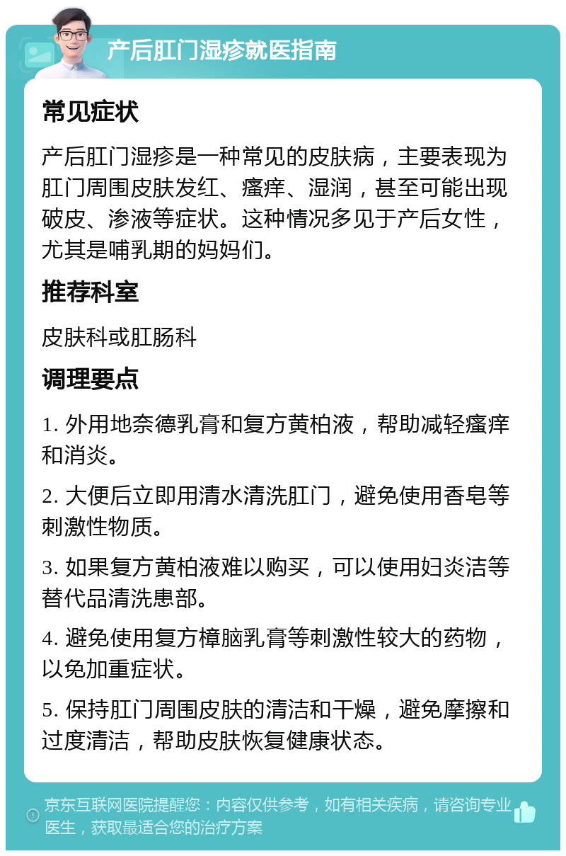 产后肛门湿疹就医指南 常见症状 产后肛门湿疹是一种常见的皮肤病，主要表现为肛门周围皮肤发红、瘙痒、湿润，甚至可能出现破皮、渗液等症状。这种情况多见于产后女性，尤其是哺乳期的妈妈们。 推荐科室 皮肤科或肛肠科 调理要点 1. 外用地奈德乳膏和复方黄柏液，帮助减轻瘙痒和消炎。 2. 大便后立即用清水清洗肛门，避免使用香皂等刺激性物质。 3. 如果复方黄柏液难以购买，可以使用妇炎洁等替代品清洗患部。 4. 避免使用复方樟脑乳膏等刺激性较大的药物，以免加重症状。 5. 保持肛门周围皮肤的清洁和干燥，避免摩擦和过度清洁，帮助皮肤恢复健康状态。