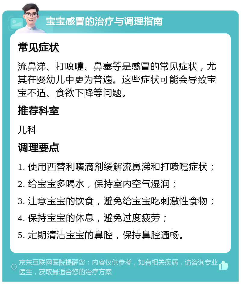 宝宝感冒的治疗与调理指南 常见症状 流鼻涕、打喷嚏、鼻塞等是感冒的常见症状，尤其在婴幼儿中更为普遍。这些症状可能会导致宝宝不适、食欲下降等问题。 推荐科室 儿科 调理要点 1. 使用西替利嗪滴剂缓解流鼻涕和打喷嚏症状； 2. 给宝宝多喝水，保持室内空气湿润； 3. 注意宝宝的饮食，避免给宝宝吃刺激性食物； 4. 保持宝宝的休息，避免过度疲劳； 5. 定期清洁宝宝的鼻腔，保持鼻腔通畅。