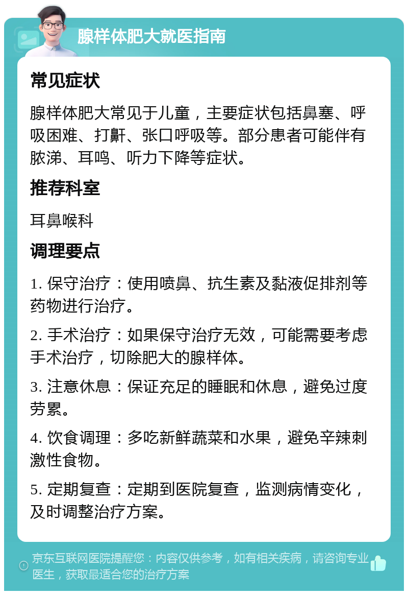 腺样体肥大就医指南 常见症状 腺样体肥大常见于儿童，主要症状包括鼻塞、呼吸困难、打鼾、张口呼吸等。部分患者可能伴有脓涕、耳鸣、听力下降等症状。 推荐科室 耳鼻喉科 调理要点 1. 保守治疗：使用喷鼻、抗生素及黏液促排剂等药物进行治疗。 2. 手术治疗：如果保守治疗无效，可能需要考虑手术治疗，切除肥大的腺样体。 3. 注意休息：保证充足的睡眠和休息，避免过度劳累。 4. 饮食调理：多吃新鲜蔬菜和水果，避免辛辣刺激性食物。 5. 定期复查：定期到医院复查，监测病情变化，及时调整治疗方案。