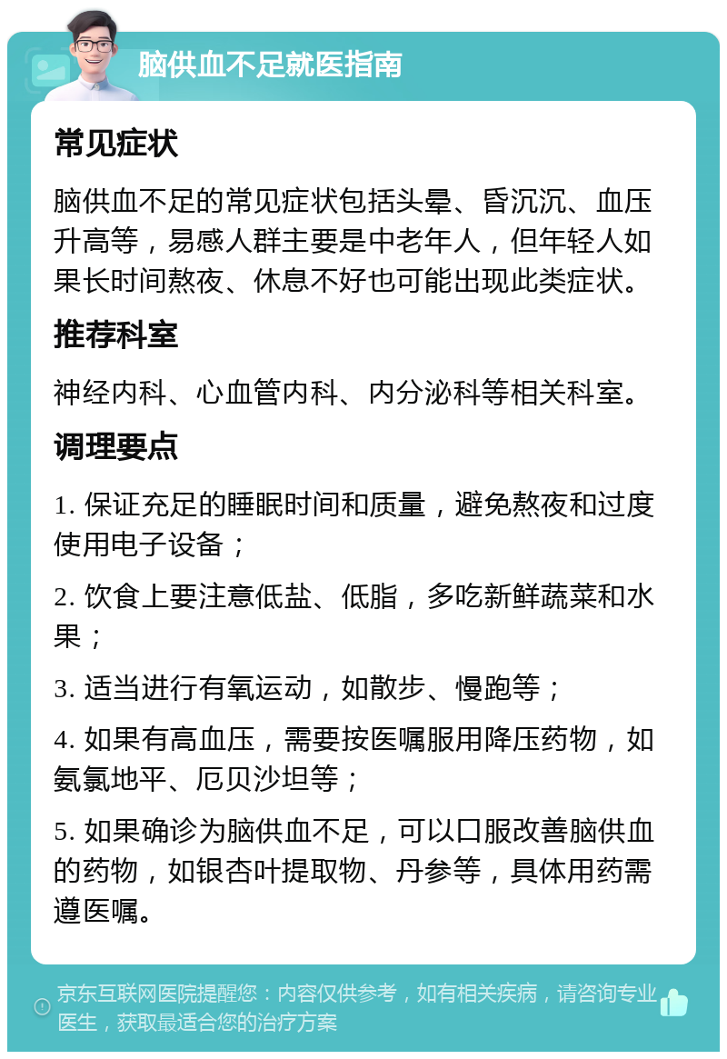 脑供血不足就医指南 常见症状 脑供血不足的常见症状包括头晕、昏沉沉、血压升高等，易感人群主要是中老年人，但年轻人如果长时间熬夜、休息不好也可能出现此类症状。 推荐科室 神经内科、心血管内科、内分泌科等相关科室。 调理要点 1. 保证充足的睡眠时间和质量，避免熬夜和过度使用电子设备； 2. 饮食上要注意低盐、低脂，多吃新鲜蔬菜和水果； 3. 适当进行有氧运动，如散步、慢跑等； 4. 如果有高血压，需要按医嘱服用降压药物，如氨氯地平、厄贝沙坦等； 5. 如果确诊为脑供血不足，可以口服改善脑供血的药物，如银杏叶提取物、丹参等，具体用药需遵医嘱。