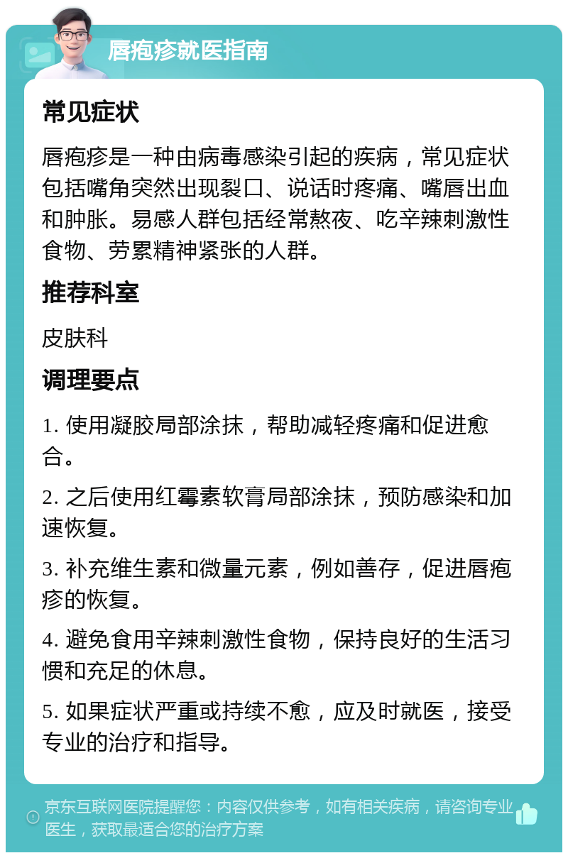 唇疱疹就医指南 常见症状 唇疱疹是一种由病毒感染引起的疾病，常见症状包括嘴角突然出现裂口、说话时疼痛、嘴唇出血和肿胀。易感人群包括经常熬夜、吃辛辣刺激性食物、劳累精神紧张的人群。 推荐科室 皮肤科 调理要点 1. 使用凝胶局部涂抹，帮助减轻疼痛和促进愈合。 2. 之后使用红霉素软膏局部涂抹，预防感染和加速恢复。 3. 补充维生素和微量元素，例如善存，促进唇疱疹的恢复。 4. 避免食用辛辣刺激性食物，保持良好的生活习惯和充足的休息。 5. 如果症状严重或持续不愈，应及时就医，接受专业的治疗和指导。