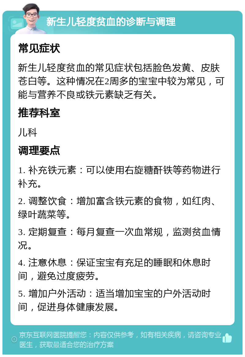 新生儿轻度贫血的诊断与调理 常见症状 新生儿轻度贫血的常见症状包括脸色发黄、皮肤苍白等。这种情况在2周多的宝宝中较为常见，可能与营养不良或铁元素缺乏有关。 推荐科室 儿科 调理要点 1. 补充铁元素：可以使用右旋糖酐铁等药物进行补充。 2. 调整饮食：增加富含铁元素的食物，如红肉、绿叶蔬菜等。 3. 定期复查：每月复查一次血常规，监测贫血情况。 4. 注意休息：保证宝宝有充足的睡眠和休息时间，避免过度疲劳。 5. 增加户外活动：适当增加宝宝的户外活动时间，促进身体健康发展。