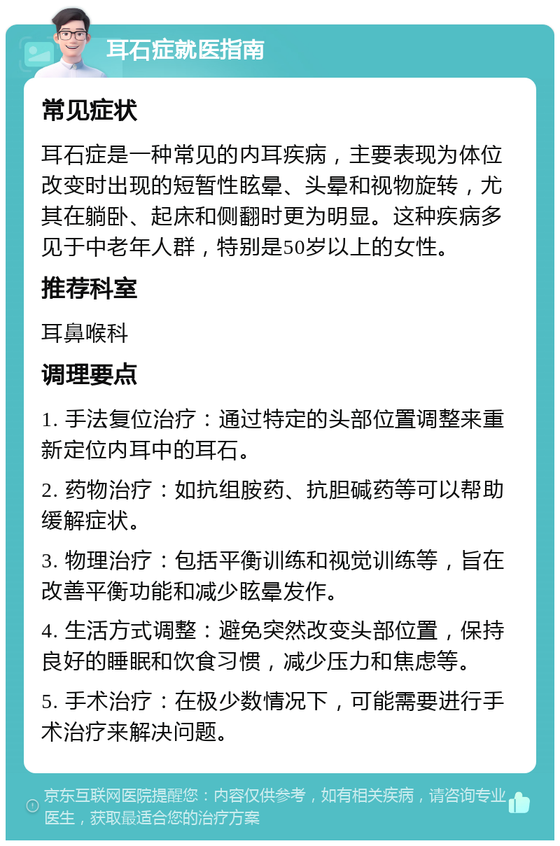 耳石症就医指南 常见症状 耳石症是一种常见的内耳疾病，主要表现为体位改变时出现的短暂性眩晕、头晕和视物旋转，尤其在躺卧、起床和侧翻时更为明显。这种疾病多见于中老年人群，特别是50岁以上的女性。 推荐科室 耳鼻喉科 调理要点 1. 手法复位治疗：通过特定的头部位置调整来重新定位内耳中的耳石。 2. 药物治疗：如抗组胺药、抗胆碱药等可以帮助缓解症状。 3. 物理治疗：包括平衡训练和视觉训练等，旨在改善平衡功能和减少眩晕发作。 4. 生活方式调整：避免突然改变头部位置，保持良好的睡眠和饮食习惯，减少压力和焦虑等。 5. 手术治疗：在极少数情况下，可能需要进行手术治疗来解决问题。