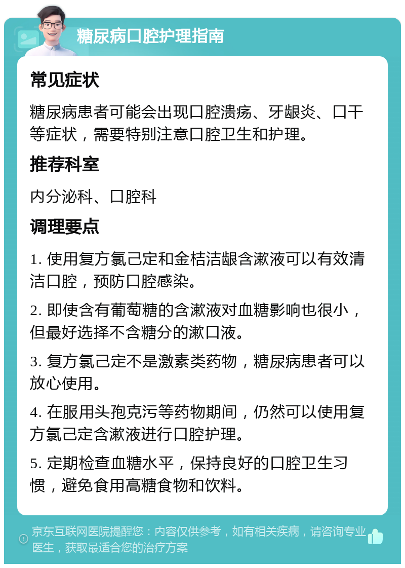 糖尿病口腔护理指南 常见症状 糖尿病患者可能会出现口腔溃疡、牙龈炎、口干等症状，需要特别注意口腔卫生和护理。 推荐科室 内分泌科、口腔科 调理要点 1. 使用复方氯己定和金桔洁龈含漱液可以有效清洁口腔，预防口腔感染。 2. 即使含有葡萄糖的含漱液对血糖影响也很小，但最好选择不含糖分的漱口液。 3. 复方氯己定不是激素类药物，糖尿病患者可以放心使用。 4. 在服用头孢克污等药物期间，仍然可以使用复方氯己定含漱液进行口腔护理。 5. 定期检查血糖水平，保持良好的口腔卫生习惯，避免食用高糖食物和饮料。