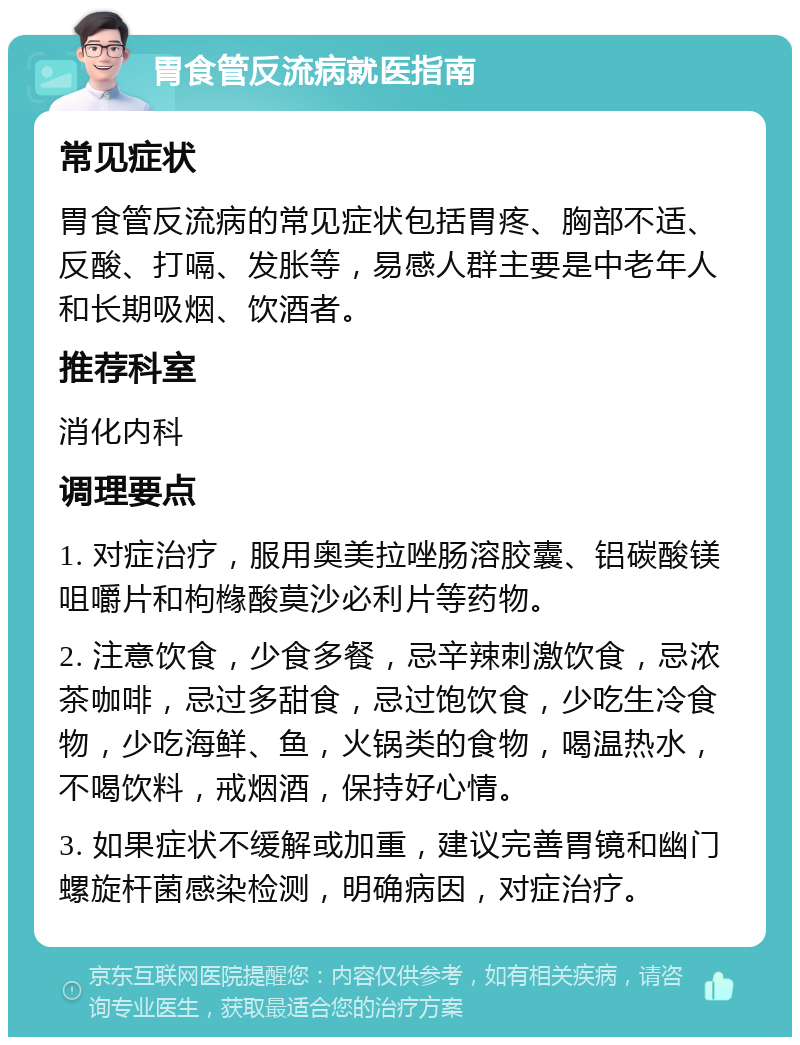 胃食管反流病就医指南 常见症状 胃食管反流病的常见症状包括胃疼、胸部不适、反酸、打嗝、发胀等，易感人群主要是中老年人和长期吸烟、饮酒者。 推荐科室 消化内科 调理要点 1. 对症治疗，服用奥美拉唑肠溶胶囊、铝碳酸镁咀嚼片和枸橼酸莫沙必利片等药物。 2. 注意饮食，少食多餐，忌辛辣刺激饮食，忌浓茶咖啡，忌过多甜食，忌过饱饮食，少吃生冷食物，少吃海鲜、鱼，火锅类的食物，喝温热水，不喝饮料，戒烟酒，保持好心情。 3. 如果症状不缓解或加重，建议完善胃镜和幽门螺旋杆菌感染检测，明确病因，对症治疗。