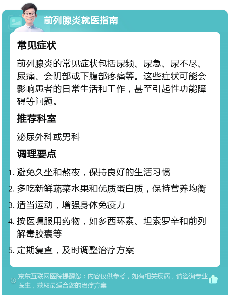 前列腺炎就医指南 常见症状 前列腺炎的常见症状包括尿频、尿急、尿不尽、尿痛、会阴部或下腹部疼痛等。这些症状可能会影响患者的日常生活和工作，甚至引起性功能障碍等问题。 推荐科室 泌尿外科或男科 调理要点 避免久坐和熬夜，保持良好的生活习惯 多吃新鲜蔬菜水果和优质蛋白质，保持营养均衡 适当运动，增强身体免疫力 按医嘱服用药物，如多西环素、坦索罗辛和前列解毒胶囊等 定期复查，及时调整治疗方案