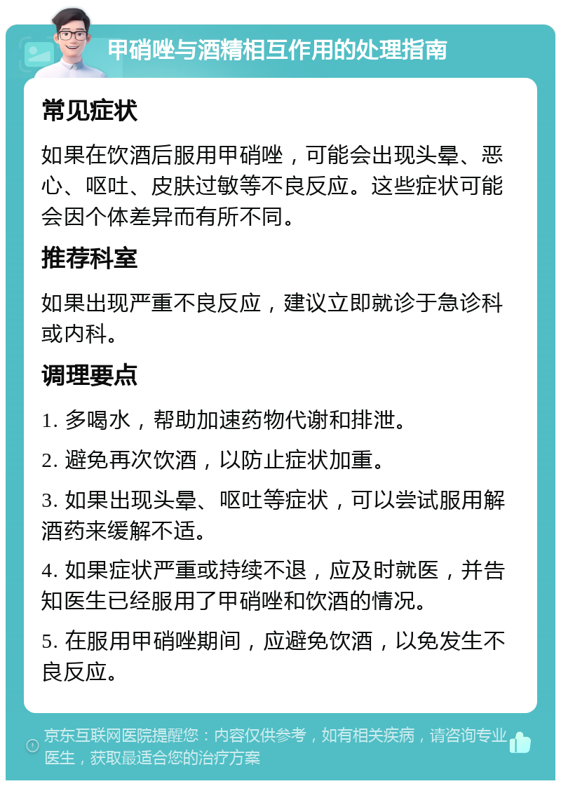 甲硝唑与酒精相互作用的处理指南 常见症状 如果在饮酒后服用甲硝唑，可能会出现头晕、恶心、呕吐、皮肤过敏等不良反应。这些症状可能会因个体差异而有所不同。 推荐科室 如果出现严重不良反应，建议立即就诊于急诊科或内科。 调理要点 1. 多喝水，帮助加速药物代谢和排泄。 2. 避免再次饮酒，以防止症状加重。 3. 如果出现头晕、呕吐等症状，可以尝试服用解酒药来缓解不适。 4. 如果症状严重或持续不退，应及时就医，并告知医生已经服用了甲硝唑和饮酒的情况。 5. 在服用甲硝唑期间，应避免饮酒，以免发生不良反应。