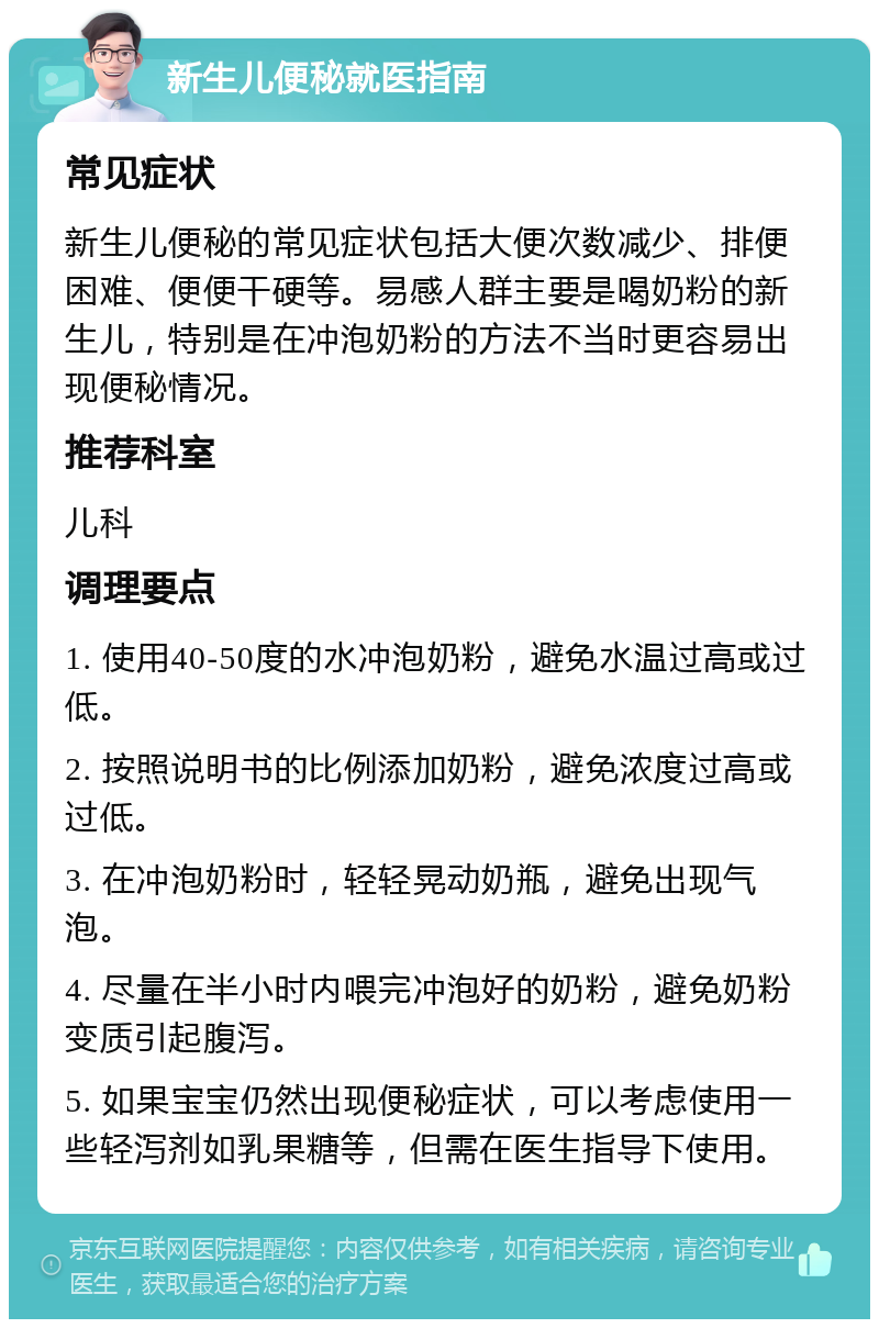 新生儿便秘就医指南 常见症状 新生儿便秘的常见症状包括大便次数减少、排便困难、便便干硬等。易感人群主要是喝奶粉的新生儿，特别是在冲泡奶粉的方法不当时更容易出现便秘情况。 推荐科室 儿科 调理要点 1. 使用40-50度的水冲泡奶粉，避免水温过高或过低。 2. 按照说明书的比例添加奶粉，避免浓度过高或过低。 3. 在冲泡奶粉时，轻轻晃动奶瓶，避免出现气泡。 4. 尽量在半小时内喂完冲泡好的奶粉，避免奶粉变质引起腹泻。 5. 如果宝宝仍然出现便秘症状，可以考虑使用一些轻泻剂如乳果糖等，但需在医生指导下使用。