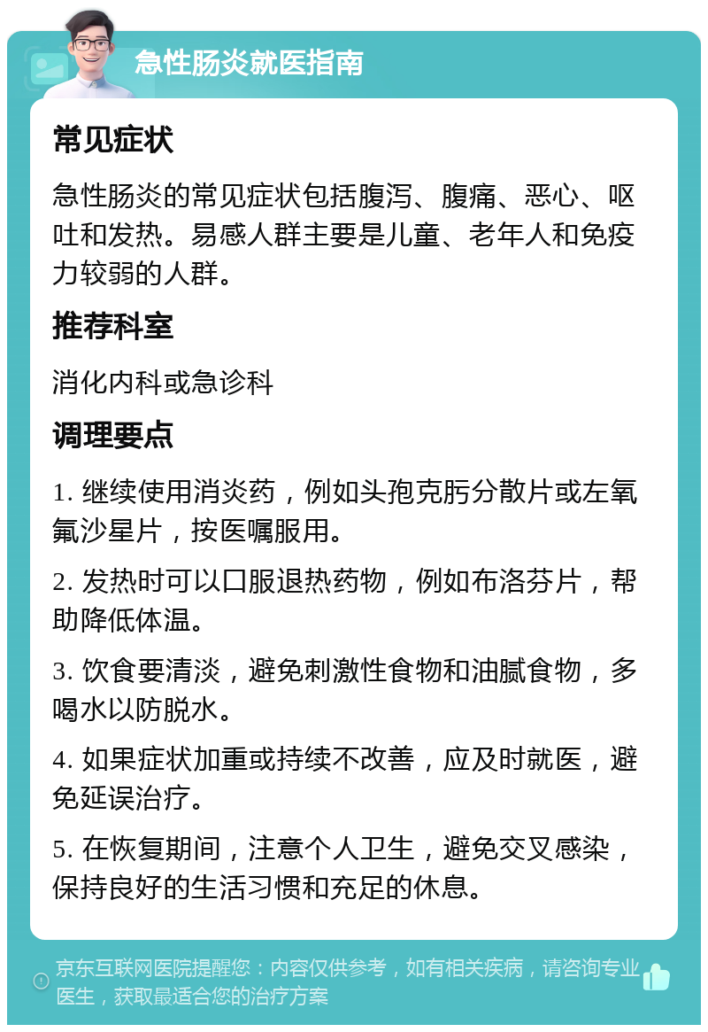 急性肠炎就医指南 常见症状 急性肠炎的常见症状包括腹泻、腹痛、恶心、呕吐和发热。易感人群主要是儿童、老年人和免疫力较弱的人群。 推荐科室 消化内科或急诊科 调理要点 1. 继续使用消炎药，例如头孢克肟分散片或左氧氟沙星片，按医嘱服用。 2. 发热时可以口服退热药物，例如布洛芬片，帮助降低体温。 3. 饮食要清淡，避免刺激性食物和油腻食物，多喝水以防脱水。 4. 如果症状加重或持续不改善，应及时就医，避免延误治疗。 5. 在恢复期间，注意个人卫生，避免交叉感染，保持良好的生活习惯和充足的休息。