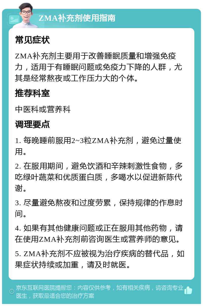 ZMA补充剂使用指南 常见症状 ZMA补充剂主要用于改善睡眠质量和增强免疫力，适用于有睡眠问题或免疫力下降的人群，尤其是经常熬夜或工作压力大的个体。 推荐科室 中医科或营养科 调理要点 1. 每晚睡前服用2~3粒ZMA补充剂，避免过量使用。 2. 在服用期间，避免饮酒和辛辣刺激性食物，多吃绿叶蔬菜和优质蛋白质，多喝水以促进新陈代谢。 3. 尽量避免熬夜和过度劳累，保持规律的作息时间。 4. 如果有其他健康问题或正在服用其他药物，请在使用ZMA补充剂前咨询医生或营养师的意见。 5. ZMA补充剂不应被视为治疗疾病的替代品，如果症状持续或加重，请及时就医。