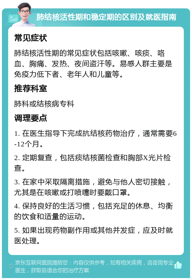 肺结核活性期和稳定期的区别及就医指南 常见症状 肺结核活性期的常见症状包括咳嗽、咳痰、咯血、胸痛、发热、夜间盗汗等。易感人群主要是免疫力低下者、老年人和儿童等。 推荐科室 肺科或结核病专科 调理要点 1. 在医生指导下完成抗结核药物治疗，通常需要6-12个月。 2. 定期复查，包括痰结核菌检查和胸部X光片检查。 3. 在家中采取隔离措施，避免与他人密切接触，尤其是在咳嗽或打喷嚏时要戴口罩。 4. 保持良好的生活习惯，包括充足的休息、均衡的饮食和适量的运动。 5. 如果出现药物副作用或其他并发症，应及时就医处理。