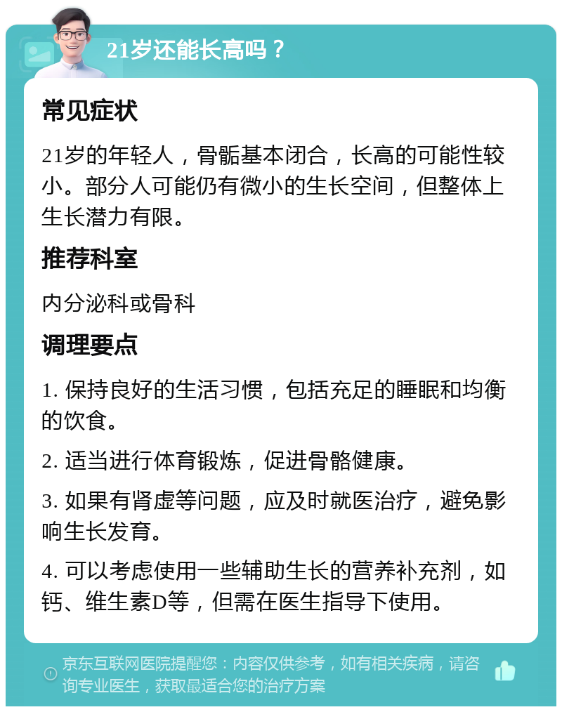 21岁还能长高吗？ 常见症状 21岁的年轻人，骨骺基本闭合，长高的可能性较小。部分人可能仍有微小的生长空间，但整体上生长潜力有限。 推荐科室 内分泌科或骨科 调理要点 1. 保持良好的生活习惯，包括充足的睡眠和均衡的饮食。 2. 适当进行体育锻炼，促进骨骼健康。 3. 如果有肾虚等问题，应及时就医治疗，避免影响生长发育。 4. 可以考虑使用一些辅助生长的营养补充剂，如钙、维生素D等，但需在医生指导下使用。