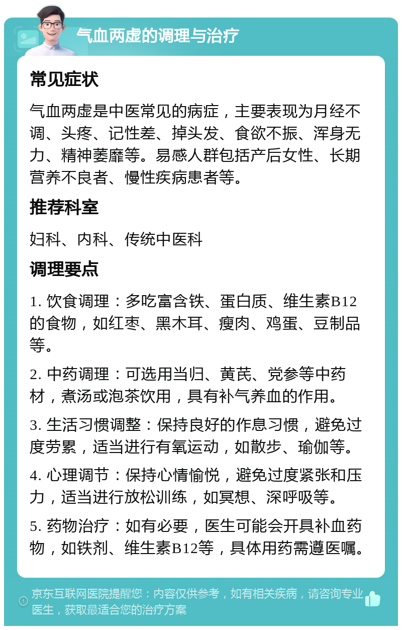 气血两虚的调理与治疗 常见症状 气血两虚是中医常见的病症，主要表现为月经不调、头疼、记性差、掉头发、食欲不振、浑身无力、精神萎靡等。易感人群包括产后女性、长期营养不良者、慢性疾病患者等。 推荐科室 妇科、内科、传统中医科 调理要点 1. 饮食调理：多吃富含铁、蛋白质、维生素B12的食物，如红枣、黑木耳、瘦肉、鸡蛋、豆制品等。 2. 中药调理：可选用当归、黄芪、党参等中药材，煮汤或泡茶饮用，具有补气养血的作用。 3. 生活习惯调整：保持良好的作息习惯，避免过度劳累，适当进行有氧运动，如散步、瑜伽等。 4. 心理调节：保持心情愉悦，避免过度紧张和压力，适当进行放松训练，如冥想、深呼吸等。 5. 药物治疗：如有必要，医生可能会开具补血药物，如铁剂、维生素B12等，具体用药需遵医嘱。