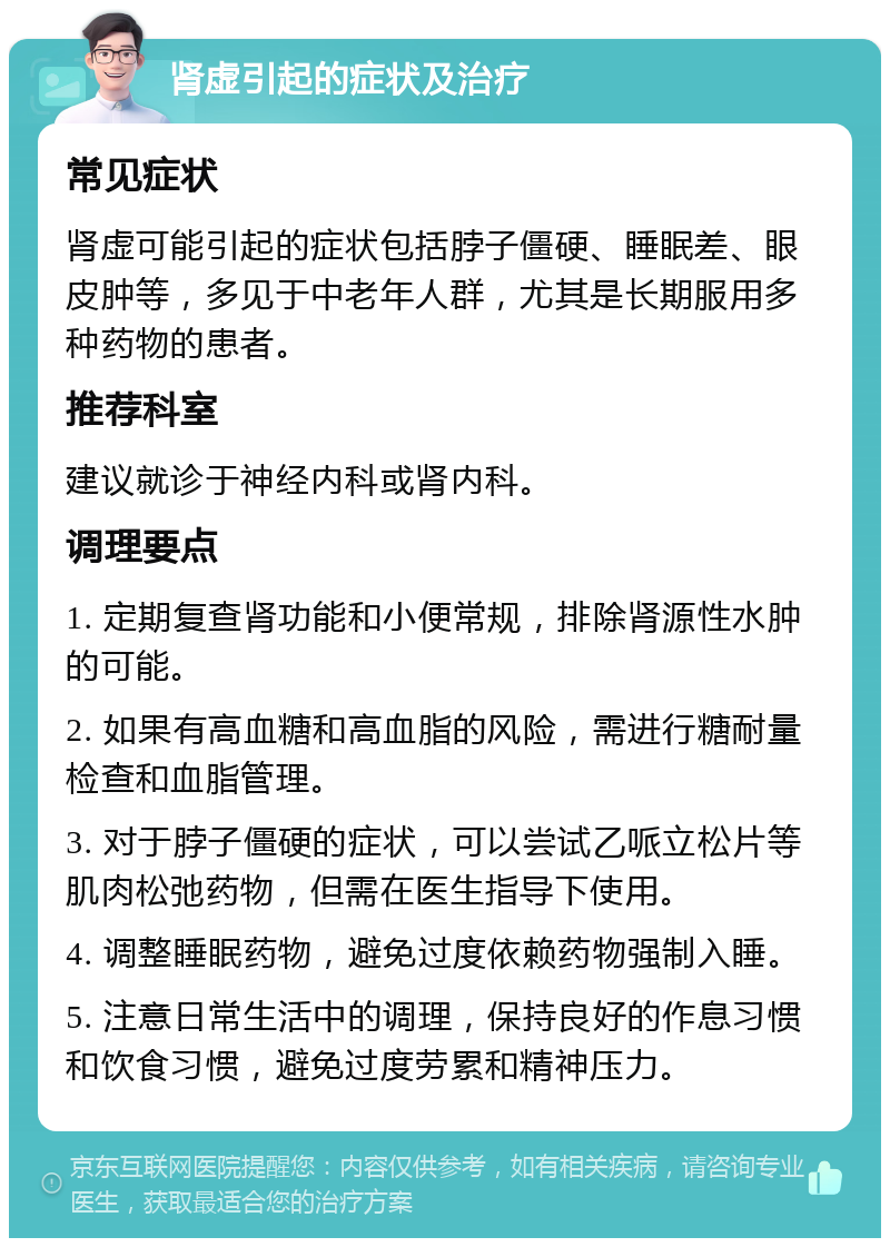 肾虚引起的症状及治疗 常见症状 肾虚可能引起的症状包括脖子僵硬、睡眠差、眼皮肿等，多见于中老年人群，尤其是长期服用多种药物的患者。 推荐科室 建议就诊于神经内科或肾内科。 调理要点 1. 定期复查肾功能和小便常规，排除肾源性水肿的可能。 2. 如果有高血糖和高血脂的风险，需进行糖耐量检查和血脂管理。 3. 对于脖子僵硬的症状，可以尝试乙哌立松片等肌肉松弛药物，但需在医生指导下使用。 4. 调整睡眠药物，避免过度依赖药物强制入睡。 5. 注意日常生活中的调理，保持良好的作息习惯和饮食习惯，避免过度劳累和精神压力。