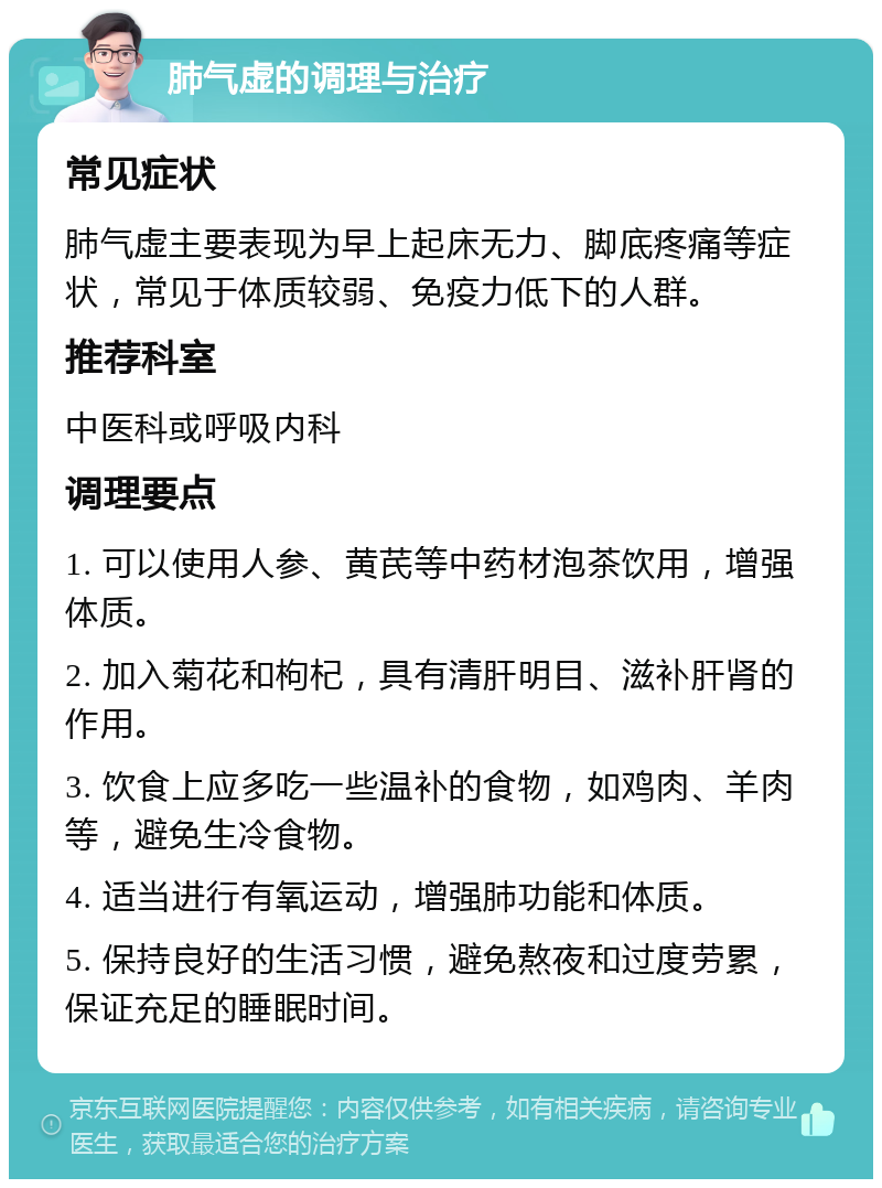 肺气虚的调理与治疗 常见症状 肺气虚主要表现为早上起床无力、脚底疼痛等症状，常见于体质较弱、免疫力低下的人群。 推荐科室 中医科或呼吸内科 调理要点 1. 可以使用人参、黄芪等中药材泡茶饮用，增强体质。 2. 加入菊花和枸杞，具有清肝明目、滋补肝肾的作用。 3. 饮食上应多吃一些温补的食物，如鸡肉、羊肉等，避免生冷食物。 4. 适当进行有氧运动，增强肺功能和体质。 5. 保持良好的生活习惯，避免熬夜和过度劳累，保证充足的睡眠时间。