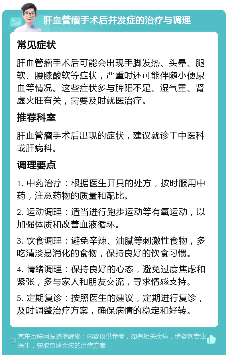 肝血管瘤手术后并发症的治疗与调理 常见症状 肝血管瘤手术后可能会出现手脚发热、头晕、腿软、腰膝酸软等症状，严重时还可能伴随小便尿血等情况。这些症状多与脾阳不足、湿气重、肾虚火旺有关，需要及时就医治疗。 推荐科室 肝血管瘤手术后出现的症状，建议就诊于中医科或肝病科。 调理要点 1. 中药治疗：根据医生开具的处方，按时服用中药，注意药物的质量和配比。 2. 运动调理：适当进行跑步运动等有氧运动，以加强体质和改善血液循环。 3. 饮食调理：避免辛辣、油腻等刺激性食物，多吃清淡易消化的食物，保持良好的饮食习惯。 4. 情绪调理：保持良好的心态，避免过度焦虑和紧张，多与家人和朋友交流，寻求情感支持。 5. 定期复诊：按照医生的建议，定期进行复诊，及时调整治疗方案，确保病情的稳定和好转。