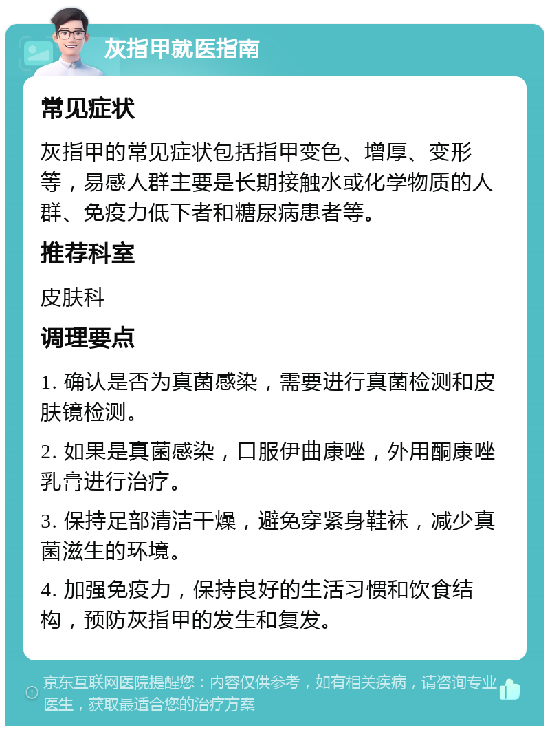 灰指甲就医指南 常见症状 灰指甲的常见症状包括指甲变色、增厚、变形等，易感人群主要是长期接触水或化学物质的人群、免疫力低下者和糖尿病患者等。 推荐科室 皮肤科 调理要点 1. 确认是否为真菌感染，需要进行真菌检测和皮肤镜检测。 2. 如果是真菌感染，口服伊曲康唑，外用酮康唑乳膏进行治疗。 3. 保持足部清洁干燥，避免穿紧身鞋袜，减少真菌滋生的环境。 4. 加强免疫力，保持良好的生活习惯和饮食结构，预防灰指甲的发生和复发。