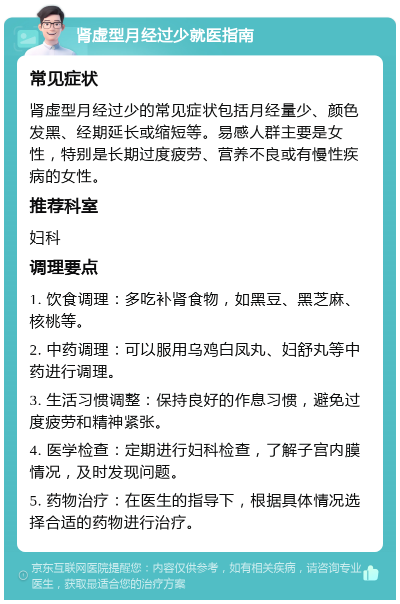 肾虚型月经过少就医指南 常见症状 肾虚型月经过少的常见症状包括月经量少、颜色发黑、经期延长或缩短等。易感人群主要是女性，特别是长期过度疲劳、营养不良或有慢性疾病的女性。 推荐科室 妇科 调理要点 1. 饮食调理：多吃补肾食物，如黑豆、黑芝麻、核桃等。 2. 中药调理：可以服用乌鸡白凤丸、妇舒丸等中药进行调理。 3. 生活习惯调整：保持良好的作息习惯，避免过度疲劳和精神紧张。 4. 医学检查：定期进行妇科检查，了解子宫内膜情况，及时发现问题。 5. 药物治疗：在医生的指导下，根据具体情况选择合适的药物进行治疗。