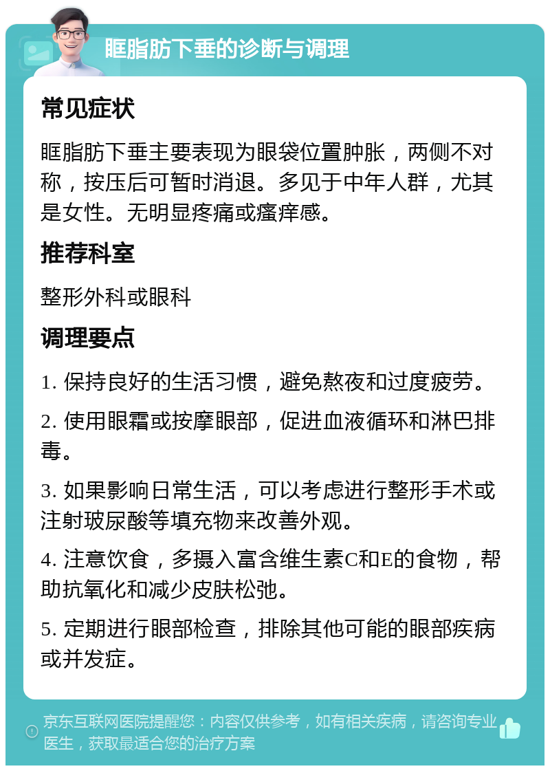 眶脂肪下垂的诊断与调理 常见症状 眶脂肪下垂主要表现为眼袋位置肿胀，两侧不对称，按压后可暂时消退。多见于中年人群，尤其是女性。无明显疼痛或瘙痒感。 推荐科室 整形外科或眼科 调理要点 1. 保持良好的生活习惯，避免熬夜和过度疲劳。 2. 使用眼霜或按摩眼部，促进血液循环和淋巴排毒。 3. 如果影响日常生活，可以考虑进行整形手术或注射玻尿酸等填充物来改善外观。 4. 注意饮食，多摄入富含维生素C和E的食物，帮助抗氧化和减少皮肤松弛。 5. 定期进行眼部检查，排除其他可能的眼部疾病或并发症。