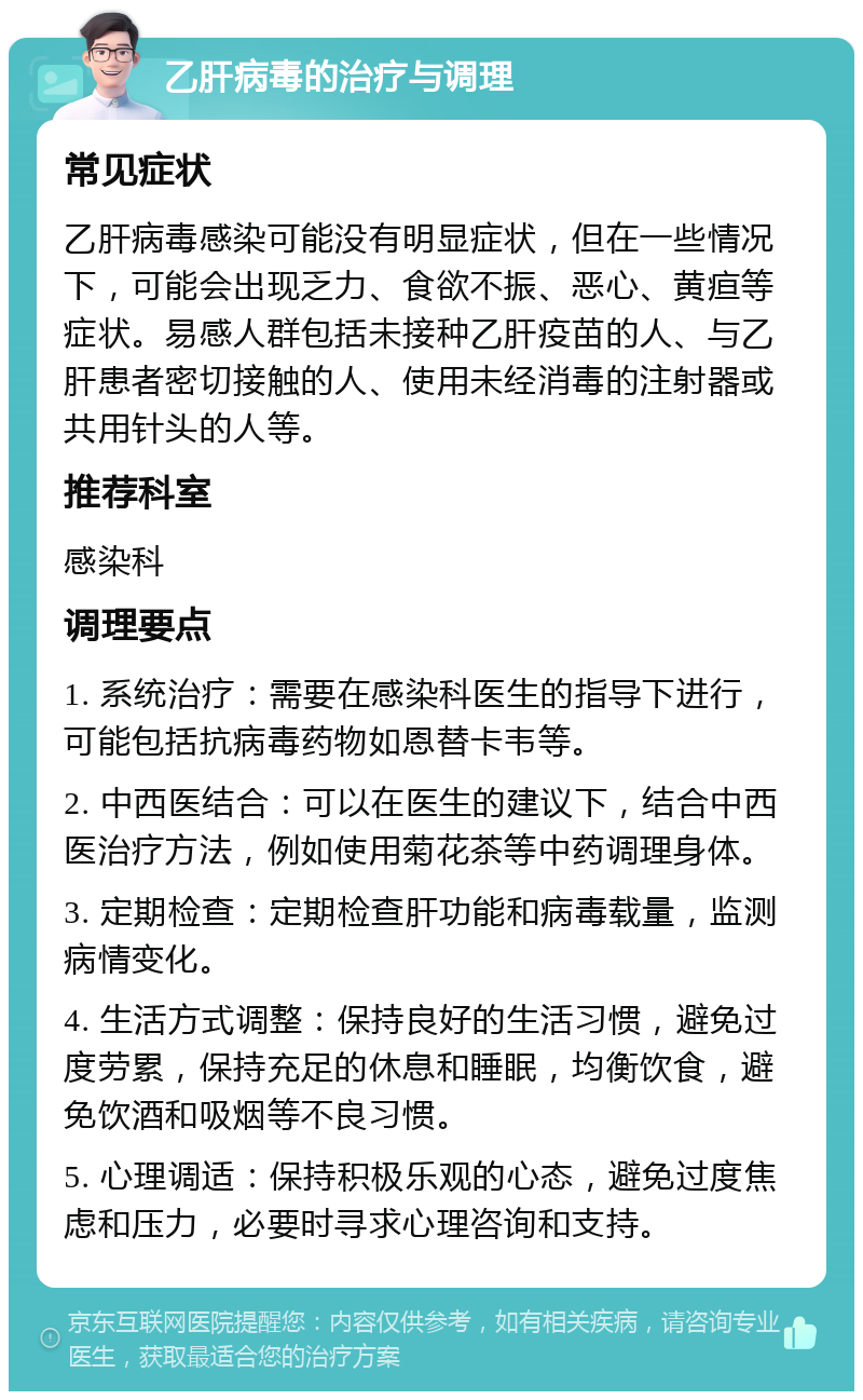 乙肝病毒的治疗与调理 常见症状 乙肝病毒感染可能没有明显症状，但在一些情况下，可能会出现乏力、食欲不振、恶心、黄疸等症状。易感人群包括未接种乙肝疫苗的人、与乙肝患者密切接触的人、使用未经消毒的注射器或共用针头的人等。 推荐科室 感染科 调理要点 1. 系统治疗：需要在感染科医生的指导下进行，可能包括抗病毒药物如恩替卡韦等。 2. 中西医结合：可以在医生的建议下，结合中西医治疗方法，例如使用菊花茶等中药调理身体。 3. 定期检查：定期检查肝功能和病毒载量，监测病情变化。 4. 生活方式调整：保持良好的生活习惯，避免过度劳累，保持充足的休息和睡眠，均衡饮食，避免饮酒和吸烟等不良习惯。 5. 心理调适：保持积极乐观的心态，避免过度焦虑和压力，必要时寻求心理咨询和支持。