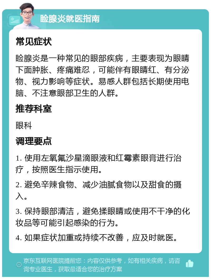 睑腺炎就医指南 常见症状 睑腺炎是一种常见的眼部疾病，主要表现为眼睛下面肿胀、疼痛难忍，可能伴有眼睛红、有分泌物、视力影响等症状。易感人群包括长期使用电脑、不注意眼部卫生的人群。 推荐科室 眼科 调理要点 1. 使用左氧氟沙星滴眼液和红霉素眼膏进行治疗，按照医生指示使用。 2. 避免辛辣食物、减少油腻食物以及甜食的摄入。 3. 保持眼部清洁，避免揉眼睛或使用不干净的化妆品等可能引起感染的行为。 4. 如果症状加重或持续不改善，应及时就医。