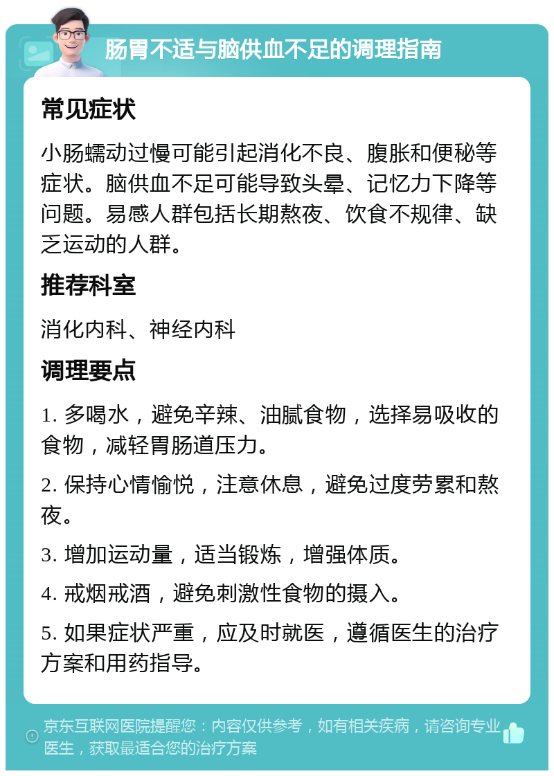 肠胃不适与脑供血不足的调理指南 常见症状 小肠蠕动过慢可能引起消化不良、腹胀和便秘等症状。脑供血不足可能导致头晕、记忆力下降等问题。易感人群包括长期熬夜、饮食不规律、缺乏运动的人群。 推荐科室 消化内科、神经内科 调理要点 1. 多喝水，避免辛辣、油腻食物，选择易吸收的食物，减轻胃肠道压力。 2. 保持心情愉悦，注意休息，避免过度劳累和熬夜。 3. 增加运动量，适当锻炼，增强体质。 4. 戒烟戒酒，避免刺激性食物的摄入。 5. 如果症状严重，应及时就医，遵循医生的治疗方案和用药指导。