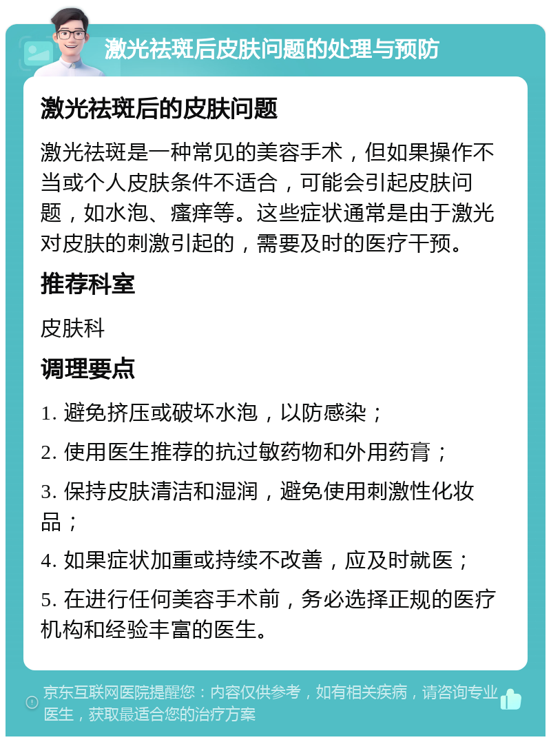 激光祛斑后皮肤问题的处理与预防 激光祛斑后的皮肤问题 激光祛斑是一种常见的美容手术，但如果操作不当或个人皮肤条件不适合，可能会引起皮肤问题，如水泡、瘙痒等。这些症状通常是由于激光对皮肤的刺激引起的，需要及时的医疗干预。 推荐科室 皮肤科 调理要点 1. 避免挤压或破坏水泡，以防感染； 2. 使用医生推荐的抗过敏药物和外用药膏； 3. 保持皮肤清洁和湿润，避免使用刺激性化妆品； 4. 如果症状加重或持续不改善，应及时就医； 5. 在进行任何美容手术前，务必选择正规的医疗机构和经验丰富的医生。