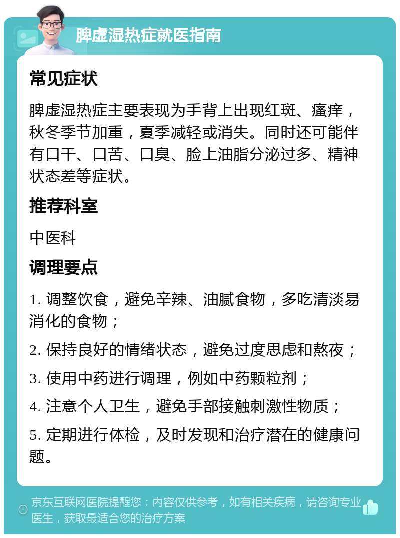 脾虚湿热症就医指南 常见症状 脾虚湿热症主要表现为手背上出现红斑、瘙痒，秋冬季节加重，夏季减轻或消失。同时还可能伴有口干、口苦、口臭、脸上油脂分泌过多、精神状态差等症状。 推荐科室 中医科 调理要点 1. 调整饮食，避免辛辣、油腻食物，多吃清淡易消化的食物； 2. 保持良好的情绪状态，避免过度思虑和熬夜； 3. 使用中药进行调理，例如中药颗粒剂； 4. 注意个人卫生，避免手部接触刺激性物质； 5. 定期进行体检，及时发现和治疗潜在的健康问题。