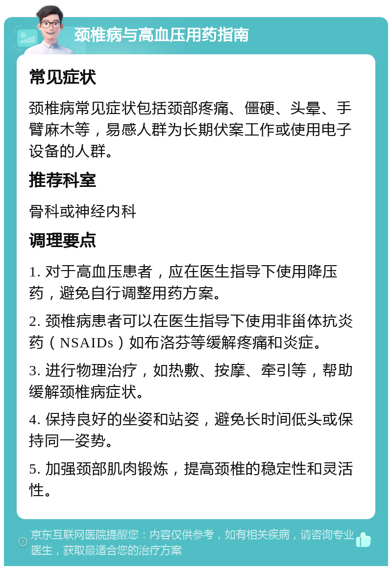 颈椎病与高血压用药指南 常见症状 颈椎病常见症状包括颈部疼痛、僵硬、头晕、手臂麻木等，易感人群为长期伏案工作或使用电子设备的人群。 推荐科室 骨科或神经内科 调理要点 1. 对于高血压患者，应在医生指导下使用降压药，避免自行调整用药方案。 2. 颈椎病患者可以在医生指导下使用非甾体抗炎药（NSAIDs）如布洛芬等缓解疼痛和炎症。 3. 进行物理治疗，如热敷、按摩、牵引等，帮助缓解颈椎病症状。 4. 保持良好的坐姿和站姿，避免长时间低头或保持同一姿势。 5. 加强颈部肌肉锻炼，提高颈椎的稳定性和灵活性。