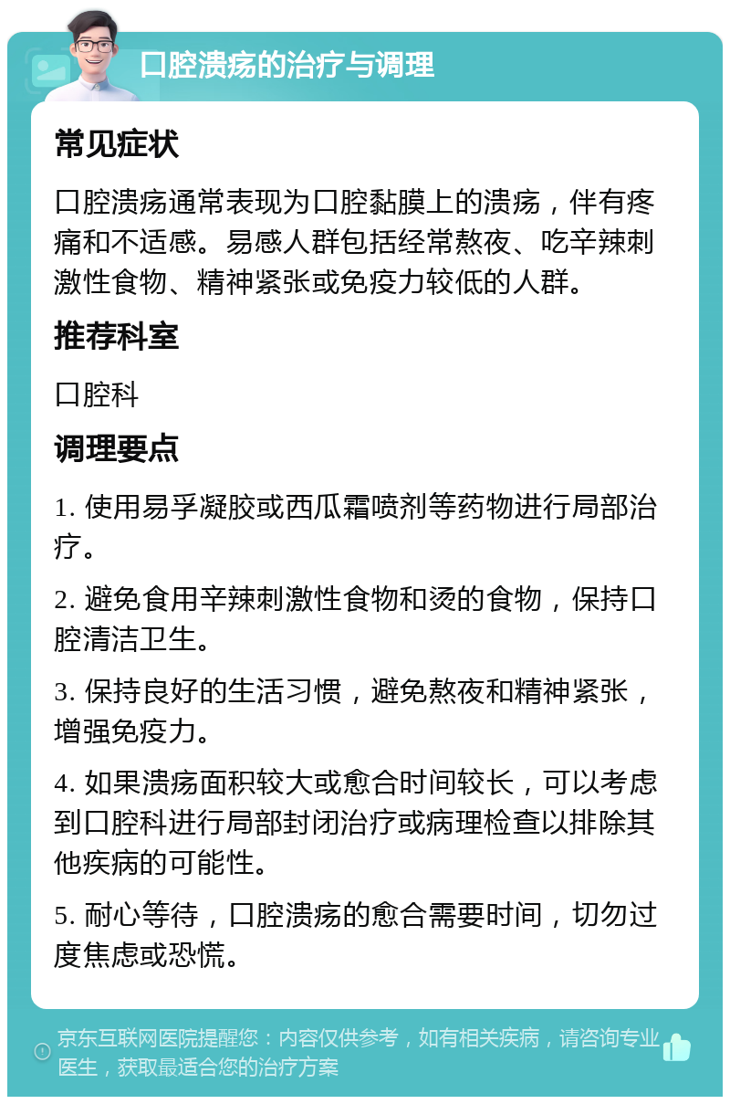 口腔溃疡的治疗与调理 常见症状 口腔溃疡通常表现为口腔黏膜上的溃疡，伴有疼痛和不适感。易感人群包括经常熬夜、吃辛辣刺激性食物、精神紧张或免疫力较低的人群。 推荐科室 口腔科 调理要点 1. 使用易孚凝胶或西瓜霜喷剂等药物进行局部治疗。 2. 避免食用辛辣刺激性食物和烫的食物，保持口腔清洁卫生。 3. 保持良好的生活习惯，避免熬夜和精神紧张，增强免疫力。 4. 如果溃疡面积较大或愈合时间较长，可以考虑到口腔科进行局部封闭治疗或病理检查以排除其他疾病的可能性。 5. 耐心等待，口腔溃疡的愈合需要时间，切勿过度焦虑或恐慌。