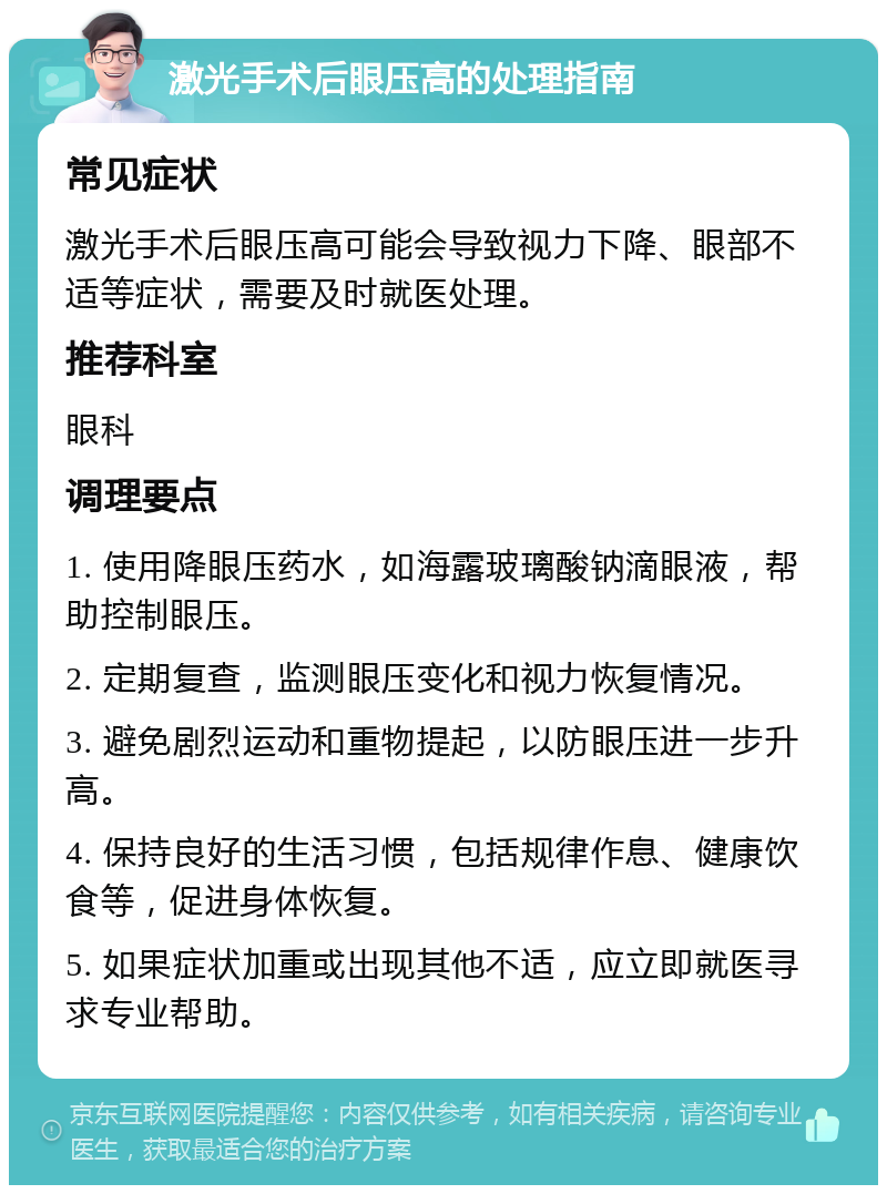 激光手术后眼压高的处理指南 常见症状 激光手术后眼压高可能会导致视力下降、眼部不适等症状，需要及时就医处理。 推荐科室 眼科 调理要点 1. 使用降眼压药水，如海露玻璃酸钠滴眼液，帮助控制眼压。 2. 定期复查，监测眼压变化和视力恢复情况。 3. 避免剧烈运动和重物提起，以防眼压进一步升高。 4. 保持良好的生活习惯，包括规律作息、健康饮食等，促进身体恢复。 5. 如果症状加重或出现其他不适，应立即就医寻求专业帮助。