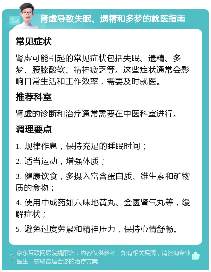 肾虚导致失眠、遗精和多梦的就医指南 常见症状 肾虚可能引起的常见症状包括失眠、遗精、多梦、腰膝酸软、精神疲乏等。这些症状通常会影响日常生活和工作效率，需要及时就医。 推荐科室 肾虚的诊断和治疗通常需要在中医科室进行。 调理要点 1. 规律作息，保持充足的睡眠时间； 2. 适当运动，增强体质； 3. 健康饮食，多摄入富含蛋白质、维生素和矿物质的食物； 4. 使用中成药如六味地黄丸、金匮肾气丸等，缓解症状； 5. 避免过度劳累和精神压力，保持心情舒畅。