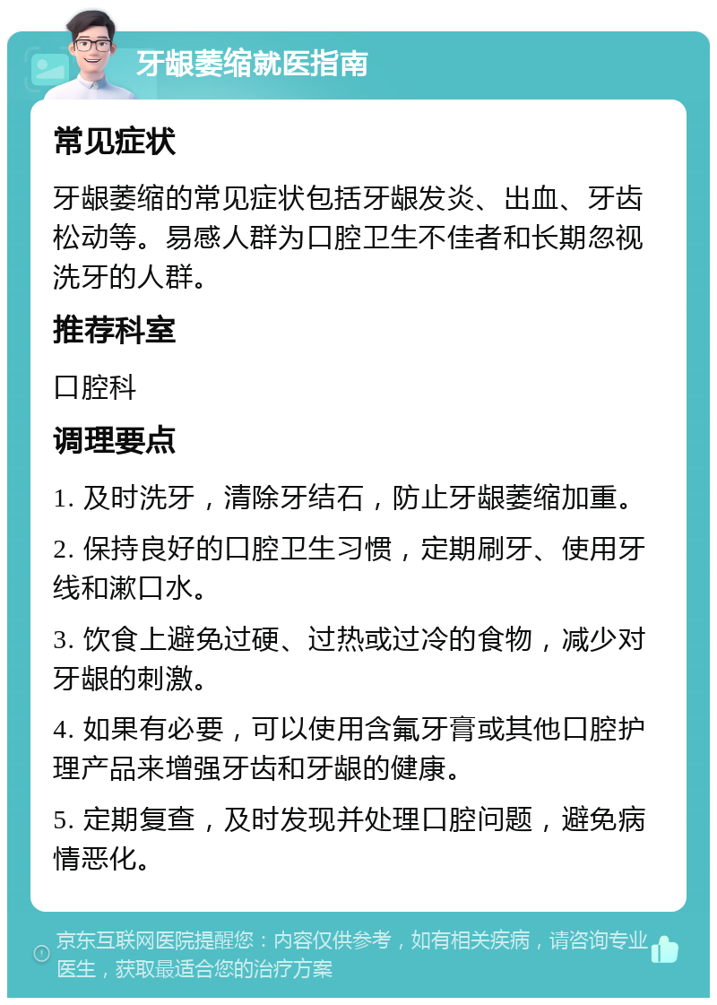 牙龈萎缩就医指南 常见症状 牙龈萎缩的常见症状包括牙龈发炎、出血、牙齿松动等。易感人群为口腔卫生不佳者和长期忽视洗牙的人群。 推荐科室 口腔科 调理要点 1. 及时洗牙，清除牙结石，防止牙龈萎缩加重。 2. 保持良好的口腔卫生习惯，定期刷牙、使用牙线和漱口水。 3. 饮食上避免过硬、过热或过冷的食物，减少对牙龈的刺激。 4. 如果有必要，可以使用含氟牙膏或其他口腔护理产品来增强牙齿和牙龈的健康。 5. 定期复查，及时发现并处理口腔问题，避免病情恶化。