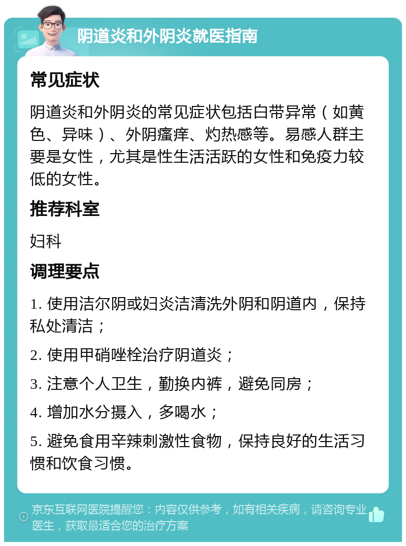 阴道炎和外阴炎就医指南 常见症状 阴道炎和外阴炎的常见症状包括白带异常（如黄色、异味）、外阴瘙痒、灼热感等。易感人群主要是女性，尤其是性生活活跃的女性和免疫力较低的女性。 推荐科室 妇科 调理要点 1. 使用洁尔阴或妇炎洁清洗外阴和阴道内，保持私处清洁； 2. 使用甲硝唑栓治疗阴道炎； 3. 注意个人卫生，勤换内裤，避免同房； 4. 增加水分摄入，多喝水； 5. 避免食用辛辣刺激性食物，保持良好的生活习惯和饮食习惯。