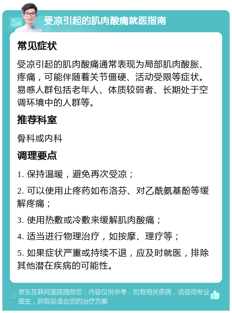 受凉引起的肌肉酸痛就医指南 常见症状 受凉引起的肌肉酸痛通常表现为局部肌肉酸胀、疼痛，可能伴随着关节僵硬、活动受限等症状。易感人群包括老年人、体质较弱者、长期处于空调环境中的人群等。 推荐科室 骨科或内科 调理要点 1. 保持温暖，避免再次受凉； 2. 可以使用止疼药如布洛芬、对乙酰氨基酚等缓解疼痛； 3. 使用热敷或冷敷来缓解肌肉酸痛； 4. 适当进行物理治疗，如按摩、理疗等； 5. 如果症状严重或持续不退，应及时就医，排除其他潜在疾病的可能性。