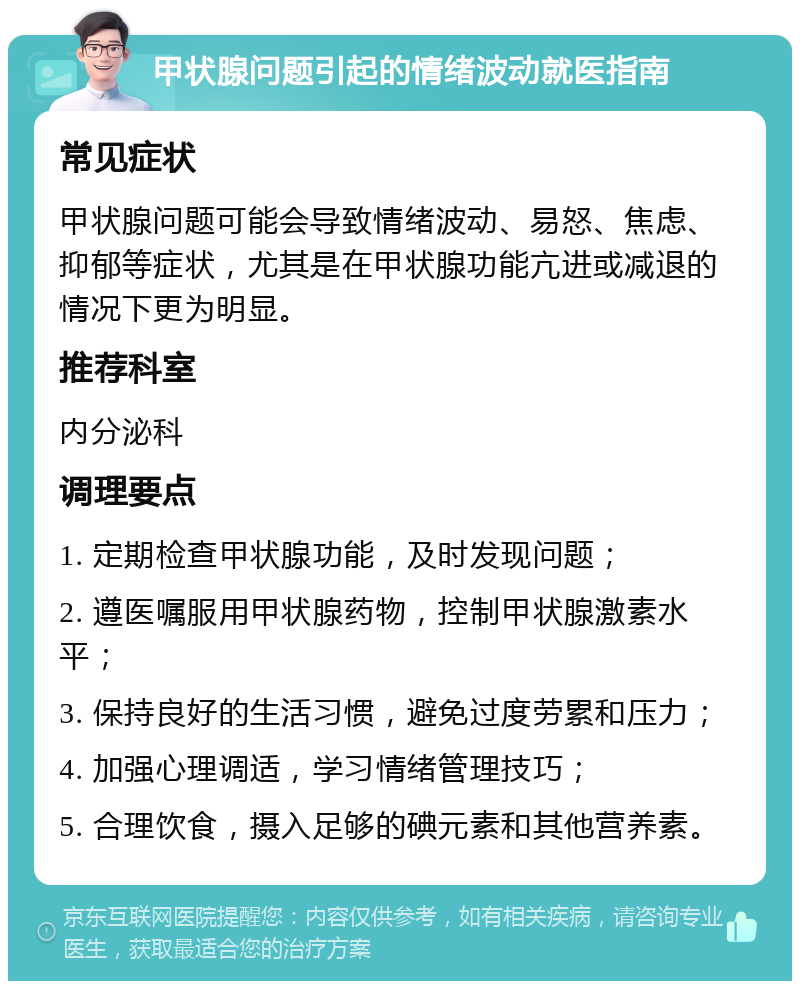 甲状腺问题引起的情绪波动就医指南 常见症状 甲状腺问题可能会导致情绪波动、易怒、焦虑、抑郁等症状，尤其是在甲状腺功能亢进或减退的情况下更为明显。 推荐科室 内分泌科 调理要点 1. 定期检查甲状腺功能，及时发现问题； 2. 遵医嘱服用甲状腺药物，控制甲状腺激素水平； 3. 保持良好的生活习惯，避免过度劳累和压力； 4. 加强心理调适，学习情绪管理技巧； 5. 合理饮食，摄入足够的碘元素和其他营养素。