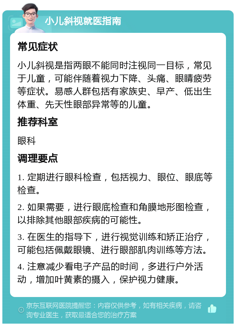 小儿斜视就医指南 常见症状 小儿斜视是指两眼不能同时注视同一目标，常见于儿童，可能伴随着视力下降、头痛、眼睛疲劳等症状。易感人群包括有家族史、早产、低出生体重、先天性眼部异常等的儿童。 推荐科室 眼科 调理要点 1. 定期进行眼科检查，包括视力、眼位、眼底等检查。 2. 如果需要，进行眼底检查和角膜地形图检查，以排除其他眼部疾病的可能性。 3. 在医生的指导下，进行视觉训练和矫正治疗，可能包括佩戴眼镜、进行眼部肌肉训练等方法。 4. 注意减少看电子产品的时间，多进行户外活动，增加叶黄素的摄入，保护视力健康。