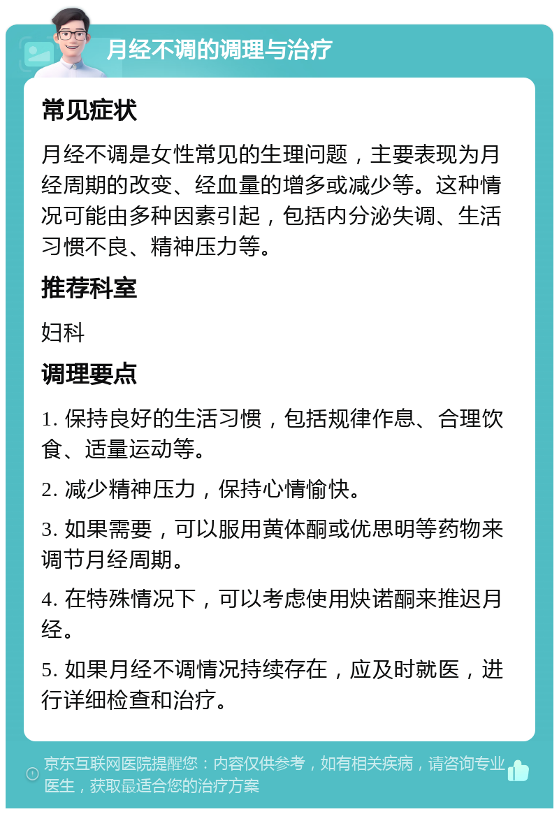 月经不调的调理与治疗 常见症状 月经不调是女性常见的生理问题，主要表现为月经周期的改变、经血量的增多或减少等。这种情况可能由多种因素引起，包括内分泌失调、生活习惯不良、精神压力等。 推荐科室 妇科 调理要点 1. 保持良好的生活习惯，包括规律作息、合理饮食、适量运动等。 2. 减少精神压力，保持心情愉快。 3. 如果需要，可以服用黄体酮或优思明等药物来调节月经周期。 4. 在特殊情况下，可以考虑使用炔诺酮来推迟月经。 5. 如果月经不调情况持续存在，应及时就医，进行详细检查和治疗。