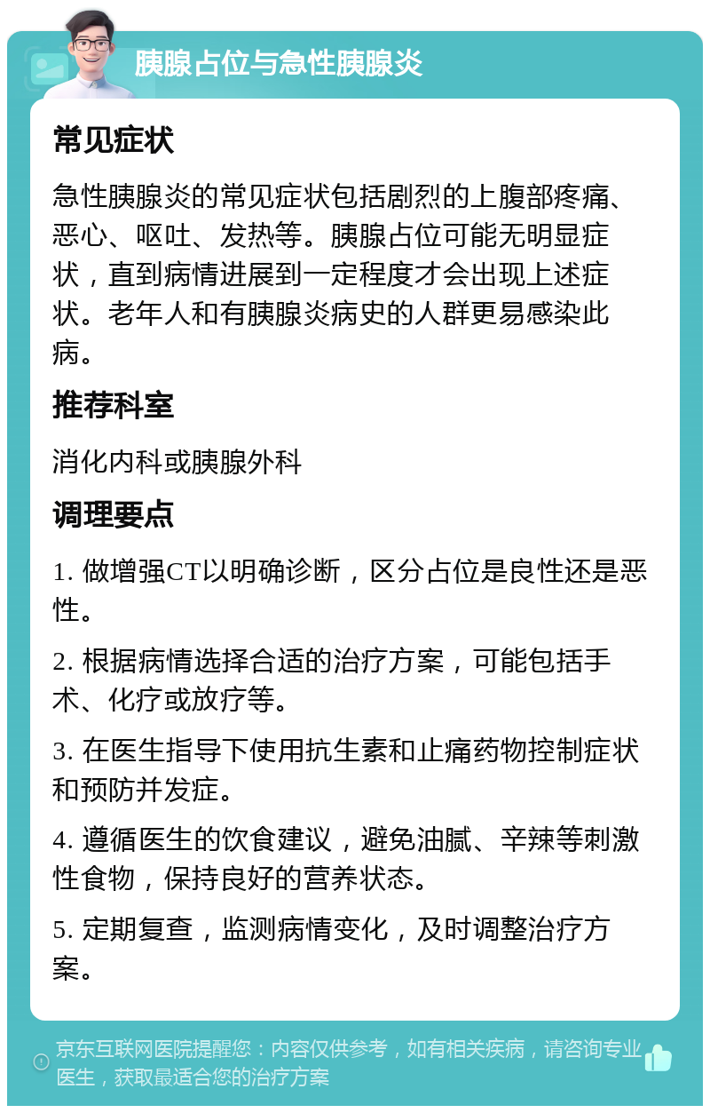 胰腺占位与急性胰腺炎 常见症状 急性胰腺炎的常见症状包括剧烈的上腹部疼痛、恶心、呕吐、发热等。胰腺占位可能无明显症状，直到病情进展到一定程度才会出现上述症状。老年人和有胰腺炎病史的人群更易感染此病。 推荐科室 消化内科或胰腺外科 调理要点 1. 做增强CT以明确诊断，区分占位是良性还是恶性。 2. 根据病情选择合适的治疗方案，可能包括手术、化疗或放疗等。 3. 在医生指导下使用抗生素和止痛药物控制症状和预防并发症。 4. 遵循医生的饮食建议，避免油腻、辛辣等刺激性食物，保持良好的营养状态。 5. 定期复查，监测病情变化，及时调整治疗方案。