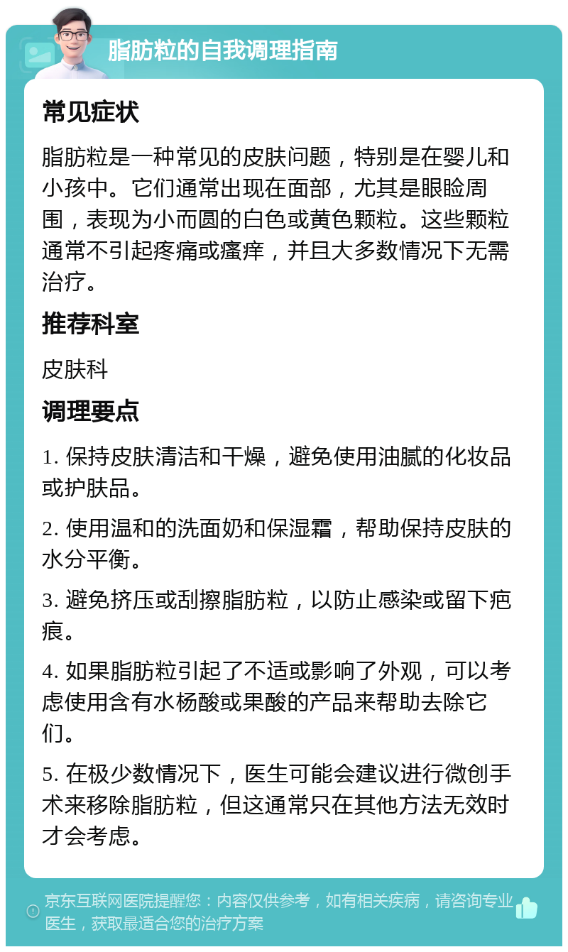 脂肪粒的自我调理指南 常见症状 脂肪粒是一种常见的皮肤问题，特别是在婴儿和小孩中。它们通常出现在面部，尤其是眼睑周围，表现为小而圆的白色或黄色颗粒。这些颗粒通常不引起疼痛或瘙痒，并且大多数情况下无需治疗。 推荐科室 皮肤科 调理要点 1. 保持皮肤清洁和干燥，避免使用油腻的化妆品或护肤品。 2. 使用温和的洗面奶和保湿霜，帮助保持皮肤的水分平衡。 3. 避免挤压或刮擦脂肪粒，以防止感染或留下疤痕。 4. 如果脂肪粒引起了不适或影响了外观，可以考虑使用含有水杨酸或果酸的产品来帮助去除它们。 5. 在极少数情况下，医生可能会建议进行微创手术来移除脂肪粒，但这通常只在其他方法无效时才会考虑。