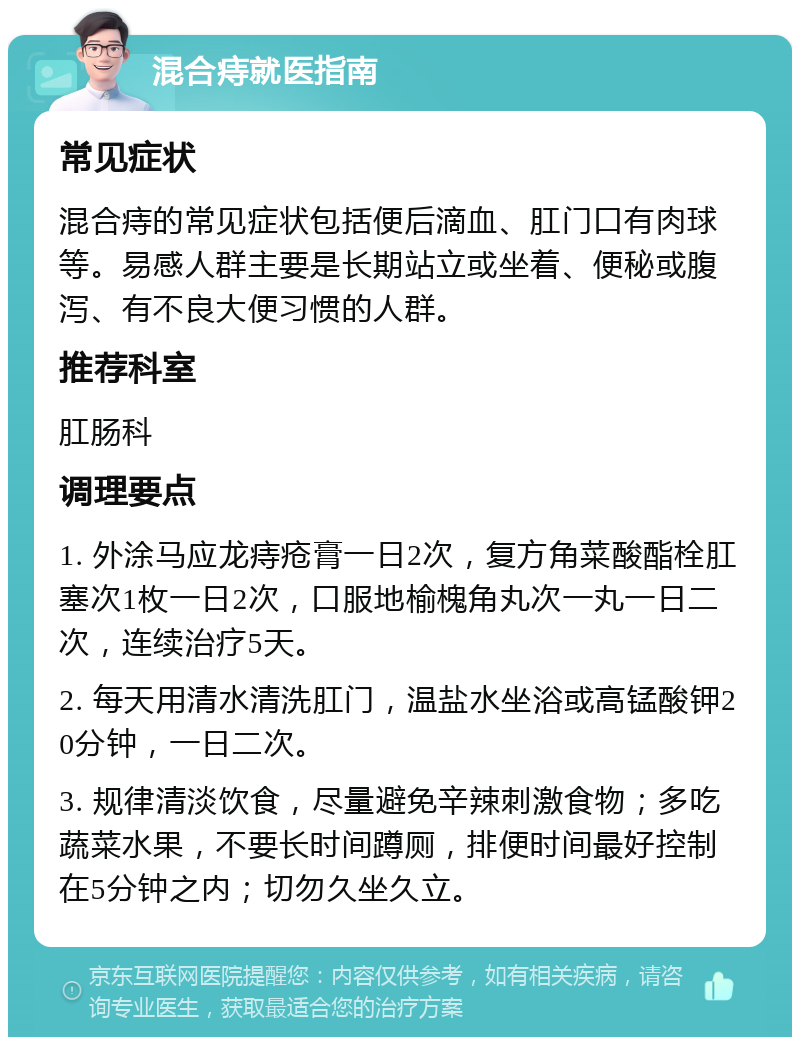 混合痔就医指南 常见症状 混合痔的常见症状包括便后滴血、肛门口有肉球等。易感人群主要是长期站立或坐着、便秘或腹泻、有不良大便习惯的人群。 推荐科室 肛肠科 调理要点 1. 外涂马应龙痔疮膏一日2次，复方角菜酸酯栓肛塞次1枚一日2次，口服地榆槐角丸次一丸一日二次，连续治疗5天。 2. 每天用清水清洗肛门，温盐水坐浴或高锰酸钾20分钟，一日二次。 3. 规律清淡饮食，尽量避免辛辣刺激食物；多吃蔬菜水果，不要长时间蹲厕，排便时间最好控制在5分钟之内；切勿久坐久立。