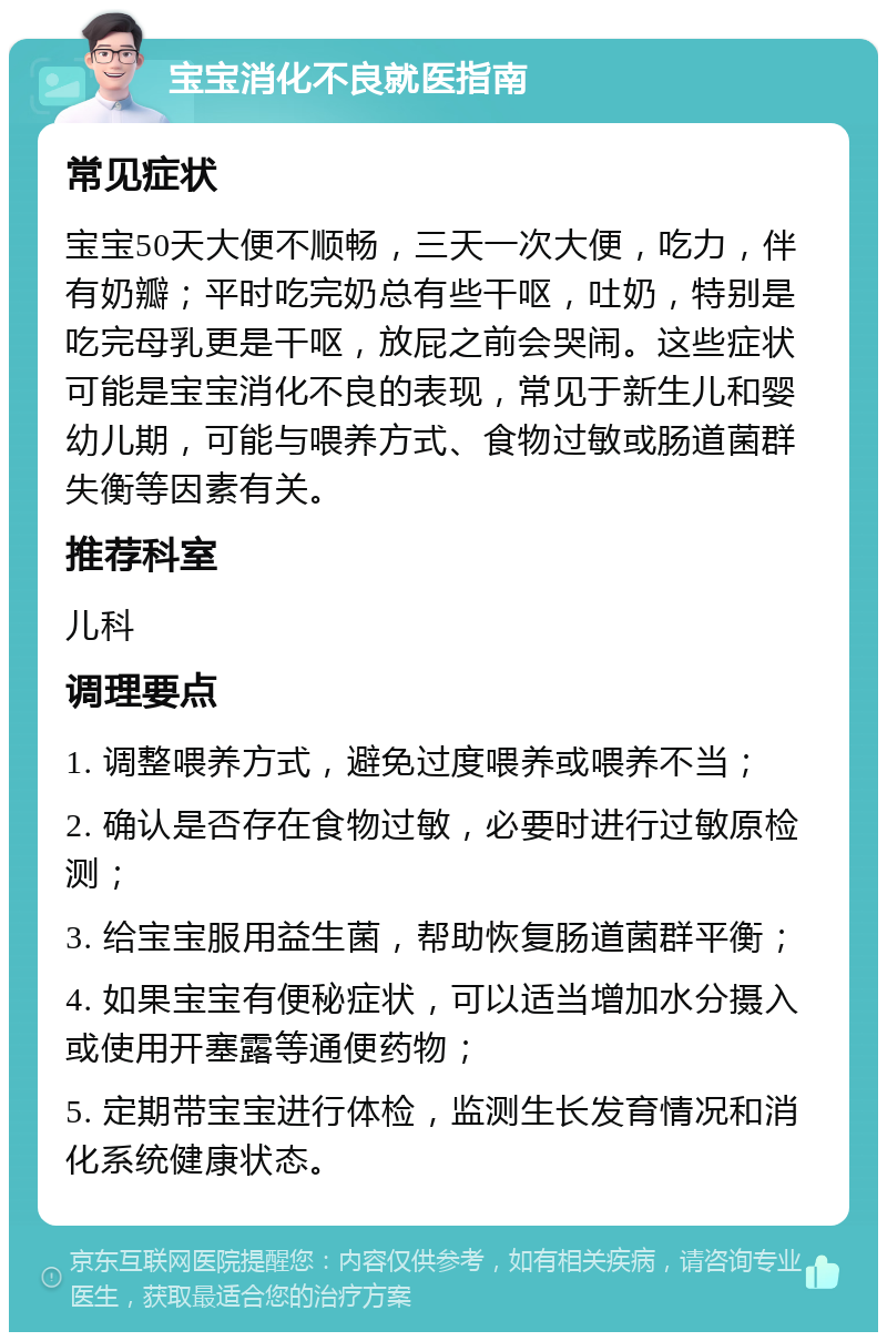 宝宝消化不良就医指南 常见症状 宝宝50天大便不顺畅，三天一次大便，吃力，伴有奶瓣；平时吃完奶总有些干呕，吐奶，特别是吃完母乳更是干呕，放屁之前会哭闹。这些症状可能是宝宝消化不良的表现，常见于新生儿和婴幼儿期，可能与喂养方式、食物过敏或肠道菌群失衡等因素有关。 推荐科室 儿科 调理要点 1. 调整喂养方式，避免过度喂养或喂养不当； 2. 确认是否存在食物过敏，必要时进行过敏原检测； 3. 给宝宝服用益生菌，帮助恢复肠道菌群平衡； 4. 如果宝宝有便秘症状，可以适当增加水分摄入或使用开塞露等通便药物； 5. 定期带宝宝进行体检，监测生长发育情况和消化系统健康状态。