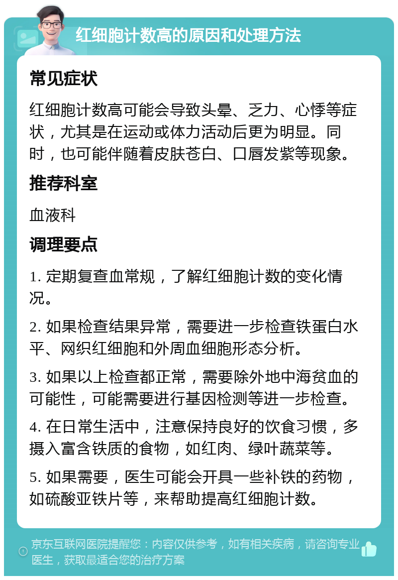 红细胞计数高的原因和处理方法 常见症状 红细胞计数高可能会导致头晕、乏力、心悸等症状，尤其是在运动或体力活动后更为明显。同时，也可能伴随着皮肤苍白、口唇发紫等现象。 推荐科室 血液科 调理要点 1. 定期复查血常规，了解红细胞计数的变化情况。 2. 如果检查结果异常，需要进一步检查铁蛋白水平、网织红细胞和外周血细胞形态分析。 3. 如果以上检查都正常，需要除外地中海贫血的可能性，可能需要进行基因检测等进一步检查。 4. 在日常生活中，注意保持良好的饮食习惯，多摄入富含铁质的食物，如红肉、绿叶蔬菜等。 5. 如果需要，医生可能会开具一些补铁的药物，如硫酸亚铁片等，来帮助提高红细胞计数。