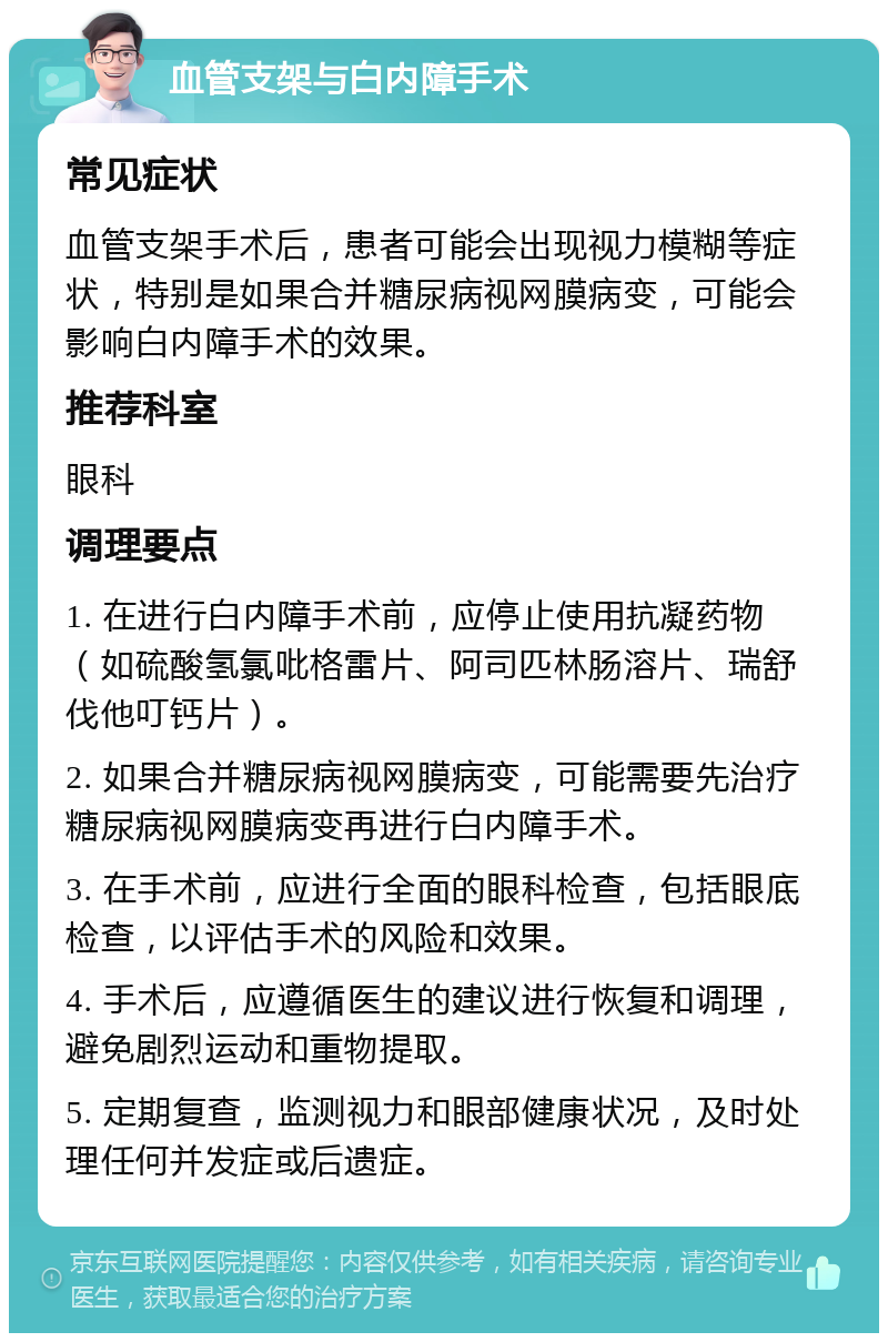 血管支架与白内障手术 常见症状 血管支架手术后，患者可能会出现视力模糊等症状，特别是如果合并糖尿病视网膜病变，可能会影响白内障手术的效果。 推荐科室 眼科 调理要点 1. 在进行白内障手术前，应停止使用抗凝药物（如硫酸氢氯吡格雷片、阿司匹林肠溶片、瑞舒伐他叮钙片）。 2. 如果合并糖尿病视网膜病变，可能需要先治疗糖尿病视网膜病变再进行白内障手术。 3. 在手术前，应进行全面的眼科检查，包括眼底检查，以评估手术的风险和效果。 4. 手术后，应遵循医生的建议进行恢复和调理，避免剧烈运动和重物提取。 5. 定期复查，监测视力和眼部健康状况，及时处理任何并发症或后遗症。