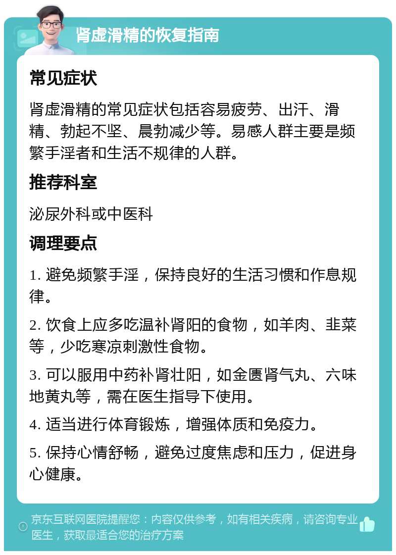 肾虚滑精的恢复指南 常见症状 肾虚滑精的常见症状包括容易疲劳、出汗、滑精、勃起不坚、晨勃减少等。易感人群主要是频繁手淫者和生活不规律的人群。 推荐科室 泌尿外科或中医科 调理要点 1. 避免频繁手淫，保持良好的生活习惯和作息规律。 2. 饮食上应多吃温补肾阳的食物，如羊肉、韭菜等，少吃寒凉刺激性食物。 3. 可以服用中药补肾壮阳，如金匮肾气丸、六味地黄丸等，需在医生指导下使用。 4. 适当进行体育锻炼，增强体质和免疫力。 5. 保持心情舒畅，避免过度焦虑和压力，促进身心健康。